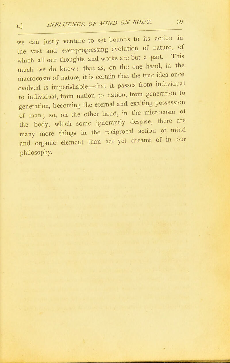 we can justly venture to set bounds to its action m the vast and ever-progressing evolution of nature, of which all our thoughts and works are but a part. This much we do know: that as, on the one hand, in the macrocosm of nature, it is certain that the true idea once evolved is imperishable-that it passes from individual to individual, from nation to nation, from generation to generation, becoming the eternal and exalting possession of man; so, on the other hand, in the microcosm of the body, which some ignorantly despise, there are many more things in the reciprocal action of mind and organic element than are yet dreamt of in our philosophy.