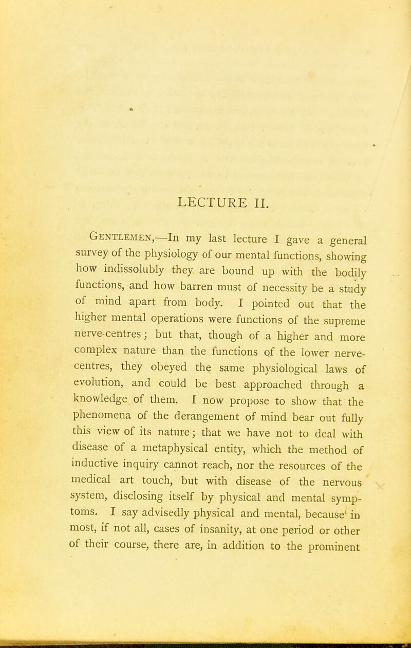 LECTURE II. Gentlemen,—In my last lecture I gave a general survey of the physiology of our mental functions, showing how indissolubly they are bound up with the bodily functions, and how barren must of necessity be a study of mind apart from body. I pointed out that the higher mental operations were functions of the supreme nerve-centres; but that, though of a higher and more complex nature than the functions of the lower nerve- centres, they obeyed the same physiological laws of evolution, and could be best approached through a knowledge of them. I now propose to show that the phenomena of the derangement of mind bear out fully this view of its nature; that we have not to deal with disease of a metaphysical entity, which the method of inductive inquiry cannot reach, nor the resources of the medical art touch, but with disease of the nervous system, disclosing itself by physical and mental symp- toms. I say advisedly physical and mental, because1 in most, if not all, cases of insanity, at one period or other of their course, there are, in addition to the prominent