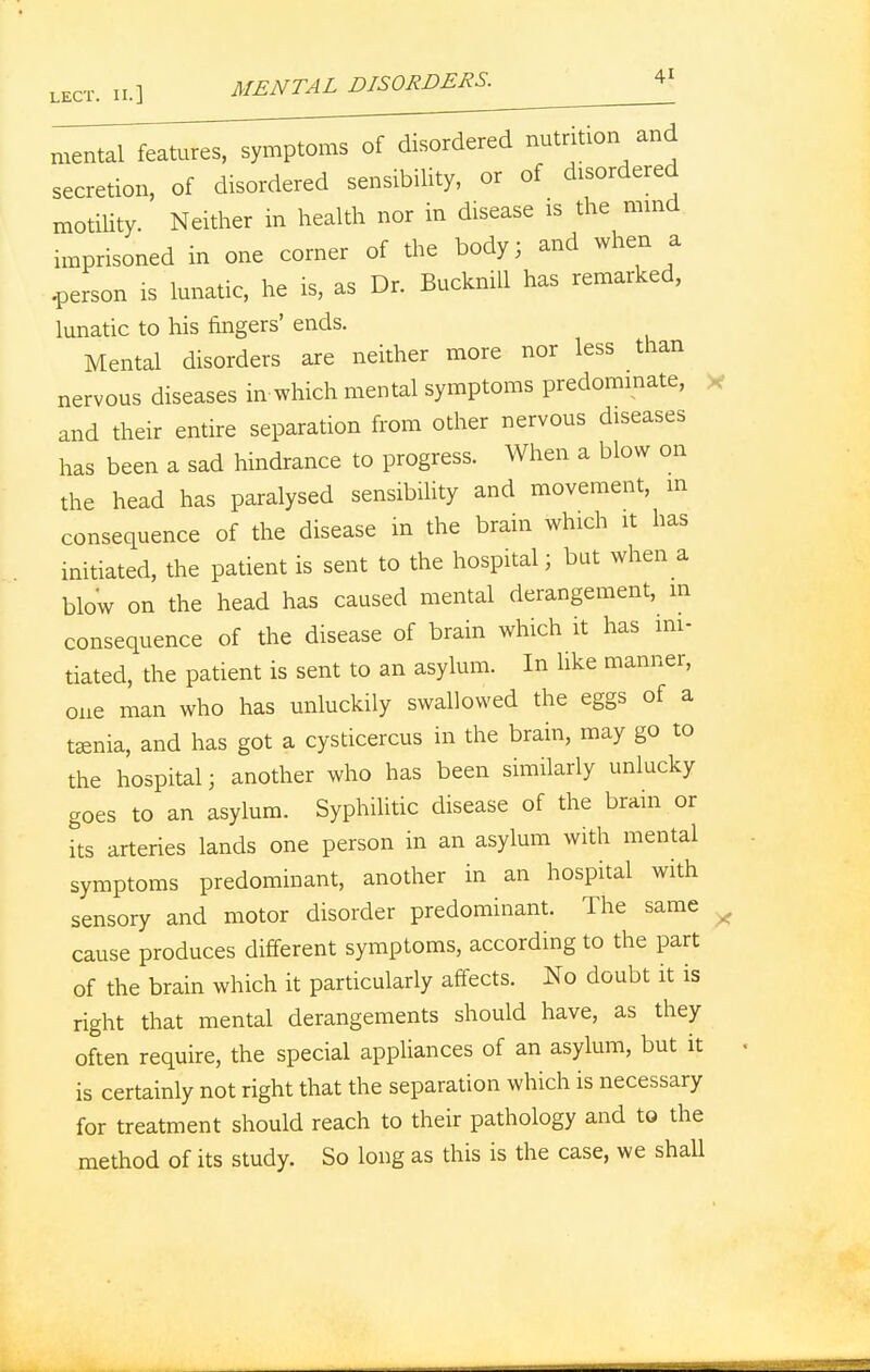 lect. ii.] MENTAL DISORDERS. V mental features, symptoms of disordered nutrition and secretion, of disordered sensibility, or of disordered motility. Neither in health nor in disease is the mind imprisoned in one corner of the body; and when a .person is lunatic, he is, as Dr. BucknUl has remarked, lunatic to his fingers' ends. Mental disorders are neither more nor less than nervous diseases in which mental symptoms predominate, and their entire separation from other nervous diseases has been a sad hindrance to progress. When a blow on the head has paralysed sensibility and movement, m consequence of the disease in the brain which it has initiated, the patient is sent to the hospital; but when a blow on the head has caused mental derangement, m consequence of the disease of brain which it has ini- tiated, the patient is sent to an asylum. In like manner, one man who has unluckily swallowed the eggs of a taenia, and has got a cysticercus in the brain, may go to the hospital; another who has been similarly unlucky goes to an asylum. Syphilitic disease of the brain or its arteries lands one person in an asylum with mental symptoms predominant, another in an hospital with sensory and motor disorder predominant. The same cause produces different symptoms, according to the part of the brain which it particularly affects. No doubt it is right that mental derangements should have, as they often require, the special appliances of an asylum, but it is certainly not right that the separation which is necessary for treatment should reach to their pathology and to the method of its study. So long as this is the case, we shall