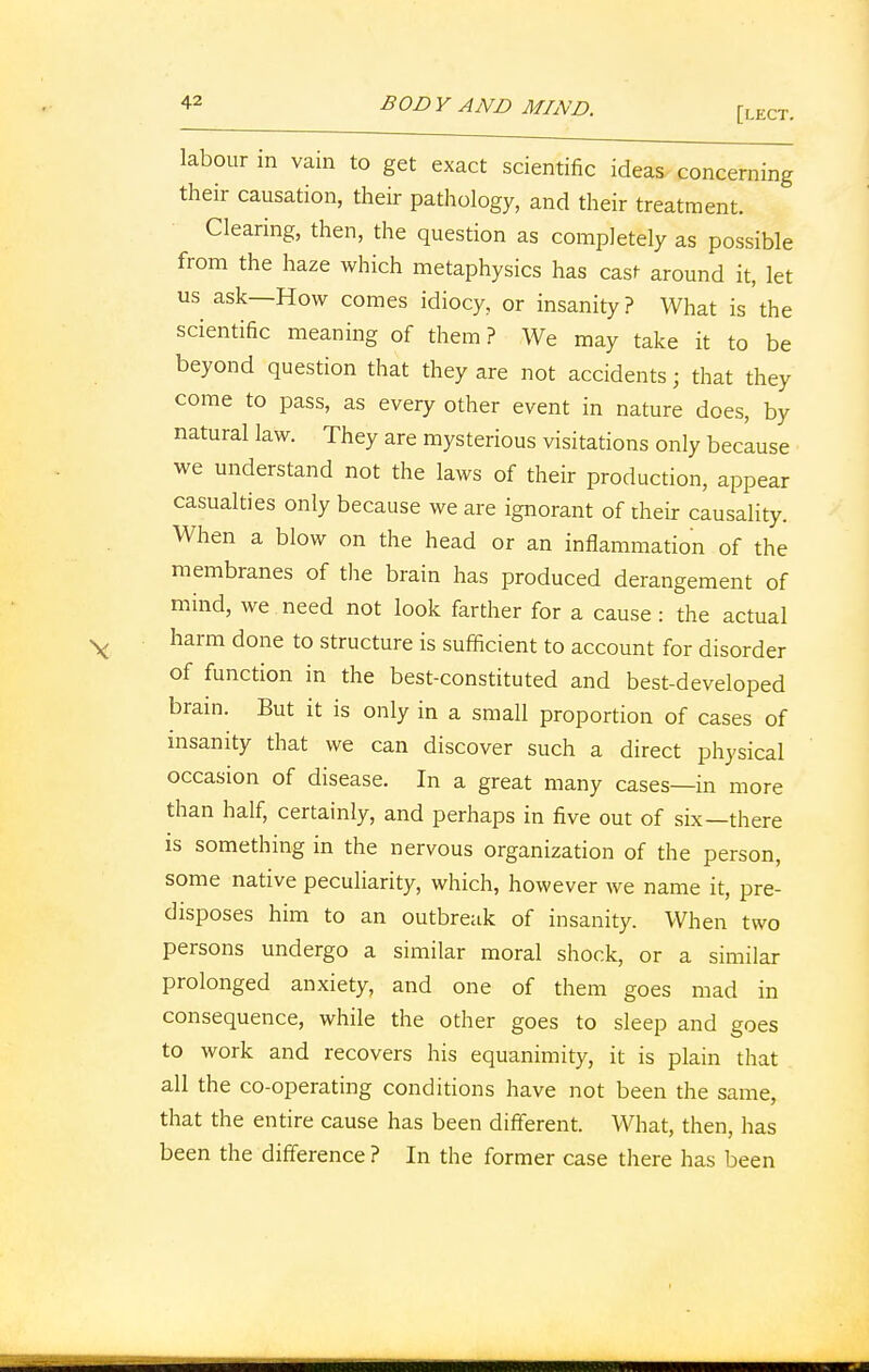 labour in vain to get exact scientific ideas concerning their causation, their pathology, and their treatment. Clearing, then, the question as completely as possible from the haze which metaphysics has cast around it, let us ask—How comes idiocy, or insanity? What is the scientific meaning of them ? We may take it to be beyond question that they are not accidents; that they come to pass, as every other event in nature does, by natural law. They are mysterious visitations only because we understand not the laws of their production, appear casualties only because we are ignorant of their causality. When a blow on the head or an inflammation of the membranes of the brain has produced derangement of mind, we need not look farther for a cause : the actual harm done to structure is sufficient to account for disorder of function in the best-constituted and best-developed brain. But it is only in a small proportion of cases of insanity that we can discover such a direct physical occasion of disease. In a great many cases—in more than half, certainly, and perhaps in five out of six—there is something in the nervous organization of the person, some native peculiarity, which, however Ave name it, pre- disposes him to an outbreak of insanity. When two persons undergo a similar moral shock, or a similar prolonged anxiety, and one of them goes mad in consequence, while the other goes to sleep and goes to work and recovers his equanimity, it is plain that all the co-operating conditions have not been the same, that the entire cause has been different. What, then, has been the difference ? In the former case there has been
