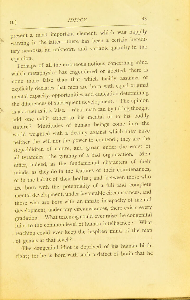 present a most important element, which was happily wanting in the latter-there has been a certain heredi- tary neurosis, an unknown and variable quantity in the equation. Perhaps of all the erroneous notions concerning mind which metaphysics has engendered or abetted, there is none more false than that which tacitly assumes or explicitly declares that men are born with equal original mental capacity, opportunities and education determining the differences of subsequent development. The opinion is as cruel as it is false. What man can by taking thought add one cubit either to his mental or to his bodily stature? Multitudes of human beings come into the world weighted with a destiny against which they have neither the will nor the power to contend; they are the step-children of nature, and groan under the worst of all tyrannies—the tyranny of a bad organization. Men differ, indeed, in the fundamental characters of their minds, as they do in the features of their countenances, or in the habits of their bodies ; and between those who are born with the potentiality of a full and complete mental development, under favourable circumstances, and those who are born with an innate incapacity of mental development, under any circumstances, there exists every gradation. What teaching could ever raise the congenital idiot to the common level of human intelligence ? What teaching could ever keep the inspired mind of the man of genius at that level ? The congenital idiot is deprived of his human birth- right; for he is born with such a defect of brain that he