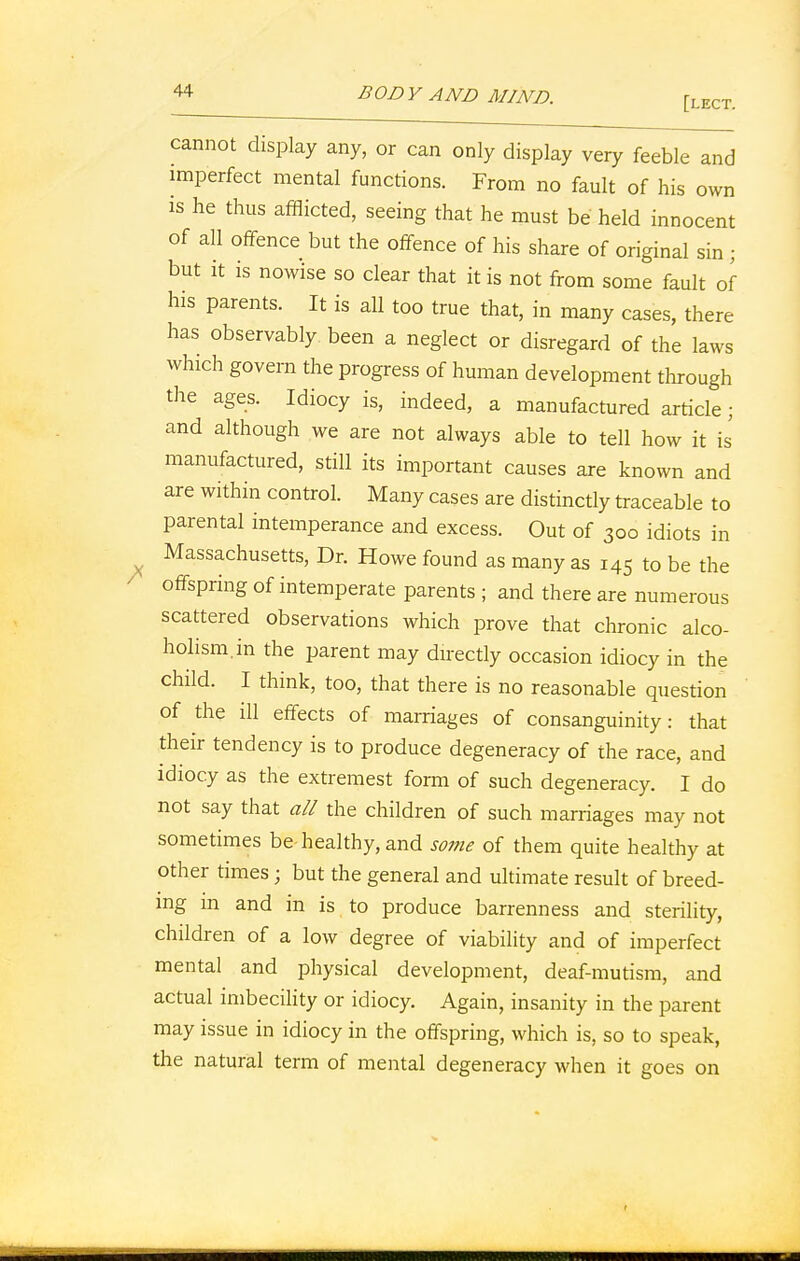 [lect. cannot display any, or can only display very feeble and imperfect mental functions. From no fault of his own is he thus afflicted, seeing that he must be held innocent of all offence but the offence of his share of original sin; but it is nowise so clear that it is not from some fault of his parents. It is all too true that, in many cases, there has observably been a neglect or disregard of the laws which govern the progress of human development through the ages. Idiocy is, indeed, a manufactured article; and although we are not always able to tell how it is manufactured, still its important causes are known and are within control. Many cases are distinctly traceable to parental intemperance and excess. Out of 300 idiots in Massachusetts, Dr. Howe found as many as 145 to be the offspring of intemperate parents ; and there are numerous scattered observations which prove that chronic alco- holism, in the parent may directly occasion idiocy in the child. I think, too, that there is no reasonable question of the ill effects of marriages of consanguinity: that their tendency is to produce degeneracy of the race, and idiocy as the extremest form of such degeneracy. I do not say that all the children of such marriages may not sometimes be healthy, and some of them quite healthy at other times; but the general and ultimate result of breed- ing in and in is to produce barrenness and sterility, children of a low degree of viability and of imperfect mental and physical development, deaf-mutism, and actual imbecility or idiocy. Again, insanity in the parent may issue in idiocy in the offspring, which is, so to speak, the natural term of mental degeneracy when it goes on