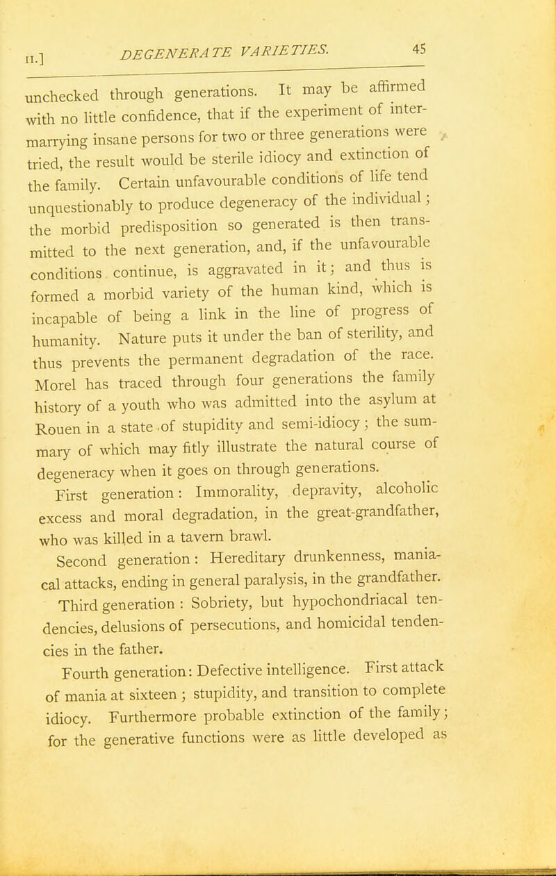 unchecked through generations. It may be affirmed with no little confidence, that if the experiment of inter- marrying insane persons for two or three generations were tried, the result would be sterile idiocy and extinction of the family. Certain unfavourable conditions of life tend unquestionably to produce degeneracy of the individual; the morbid predisposition so generated is then trans- mitted to the next generation, and, if the unfavourable conditions continue, is aggravated in it: and thus is formed a morbid variety of the human kind, which is incapable of being a link in the line of progress of humanity. Nature puts it under the ban of sterility, and thus prevents the permanent degradation of the race. Morel has traced through four generations the family history of a youth who was admitted into the asylum at Rouen in a state .of stupidity and semi-idiocy ; the sum- mary of which may fitly illustrate the natural course of degeneracy when it goes on through generations. First generation: Immorality, depravity, alcoholic excess and moral degradation, in the great-grandfather, who was killed in a tavern brawl. Second generation: Hereditary drunkenness, mania- cal attacks, ending in general paralysis, in the grandfather. Third generation : Sobriety, but hypochondriacal ten- dencies, delusions of persecutions, and homicidal tenden- cies in the father. Fourth generation: Defective intelligence. First attack of mania at sixteen ; stupidity, and transition to complete idiocy. Furthermore probable extinction of the family; for the generative functions were as little developed as