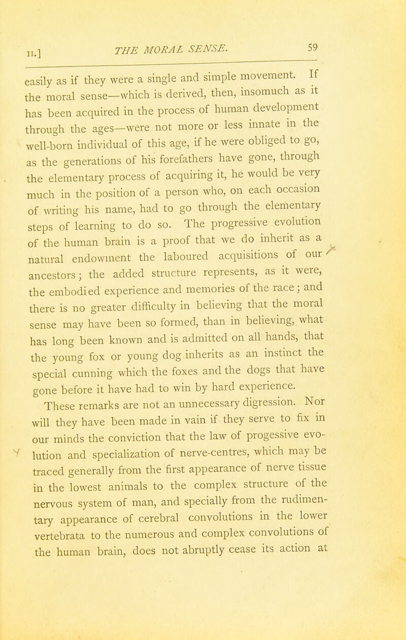 easily as if they were a single and simple movement. If the moral sense-vvhich is derived, then, insomuch as it has been acquired in the process of human development through the ages—were not more or less innate in the well-born individual of this age, if he were obliged to go, as the generations of his forefathers have gone, through the elementary process of acquiring it, he would be very much in the position of a person who, on each occasion of writing his name, had to go through the elementary steps of learning to do so. The progressive evolution of the human brain is a proof that we do inherit as a ^ natural endowment the laboured acquisitions of our * ancestors; the added structure represents, as it were, the embodied experience and memories of the race; and there is no greater difficulty in believing that the moral sense may have been so formed, than in believing, what has long been known and is admitted on all hands, that the young fox or young dog inherits as an instinct the special cunning which the foxes and the dogs that have gone before it have had to win by hard experience. These remarks are not an unnecessary digression. Nor will they have been made in vain if they serve to fix in our minds the conviction that the law of progessive evo- v lution and specialization of nerve-centres, which may be traced generally from the first appearance of nerve tissue in the lowest animals to the complex structure of the nervous system of man, and specially from the rudimen- tary appearance of cerebral convolutions in the lower vertebrata to the numerous and complex convolutions of the human brain, does not abruptly cease its action at