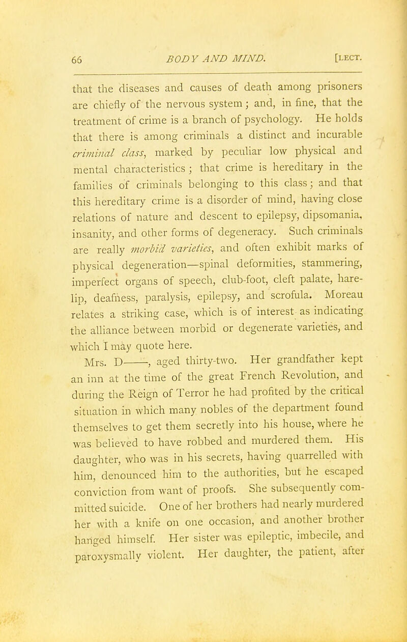 that the diseases and causes of death among prisoners are chiefly of the nervous system; and, in fine, that the treatment of crime is a branch of psychology. He holds that there is among criminals a distinct and incurable criminal class, marked by peculiar low physical and mental characteristics ; that crime is hereditary in the families of criminals belonging to this class; and that this hereditary crime is a disorder of mind, having close relations of nature and descent to epilepsy, dipsomania, insanity, and other forms of degeneracy. Such criminals are really morbid varieties, and often exhibit marks of physical degeneration—spinal deformities, stammering, imperfect organs of speech, club-foot, cleft palate, hare- lip, deafness, paralysis, epilepsy, and scrofula. Moreau relates a striking case, which is of interest as indicating the alliance between morbid or degenerate varieties, and which I may quote here. Mrs. d -, aged thirty-two. Her grandfather kept an inn at the time of the great French Revolution, and during the Reign of Terror he had profited by the critical situation in which many nobles of the department found themselves to get them secretly into his house, where he was believed to have robbed and murdered them. His daughter, who was in his secrets, having quarrelled with him, denounced him to the authorities, but he escaped conviction from want of proofs. She subsequently com- mitted suicide. One of her brothers had nearly murdered her with a knife on one occasion, and another brother hanged himself. Her sister was epileptic, imbecile, and paroxysmally violent. Her daughter, the patient, after