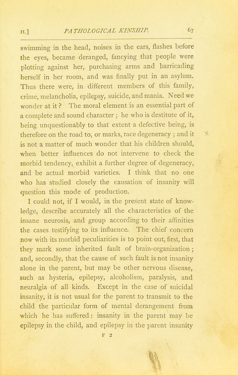 PATHOLOGICAL KINSHIP. 6? swimming in the head, noises in the ears, flashes before the eyes, became deranged, fancying that people were plotting against her, purchasing arms and barricading herself in her room, and was finally put in an asylum. Thus there were, in different members of this family, crime, melancholia, epilepsy, suicide, and mania. Need we wonder at it ? The moral element is an essential part of a complete and sound character ; he who is destitute of it, being unquestionably to that extent a defective being, is therefore on the road to, or marks, race degeneracy ; and it is not a matter of much wonder that his children should, when better influences do not intervene to check the morbid tendency, exhibit a further degree of degeneracy, and be actual morbid varieties. I think that no one who has studied closely the causation of insanity will question this mode of production. I could not, if I would, in the present state of know- ledge, describe accurately all the characteristics of the insane neurosis, and group according to their affinities the cases testifying to its influence. The chief concern now with its morbid peculiarities is to point out, first, that they mark some inherited fault of brain-organization; and, secondly, that the cause of such fault is not insanity alone in the parent, but may be other nervous disease, such as hysteria, epilepsy, alcoholism, paralysis, and neuralgia of all kinds. Except in the case of suicidal insanity, it is not usual for the parent to transmit to the child the particular form of mental derangement from which he has suffered: insanity in the parent may be epilepsy in the child, and epilepsy in the parent insanity