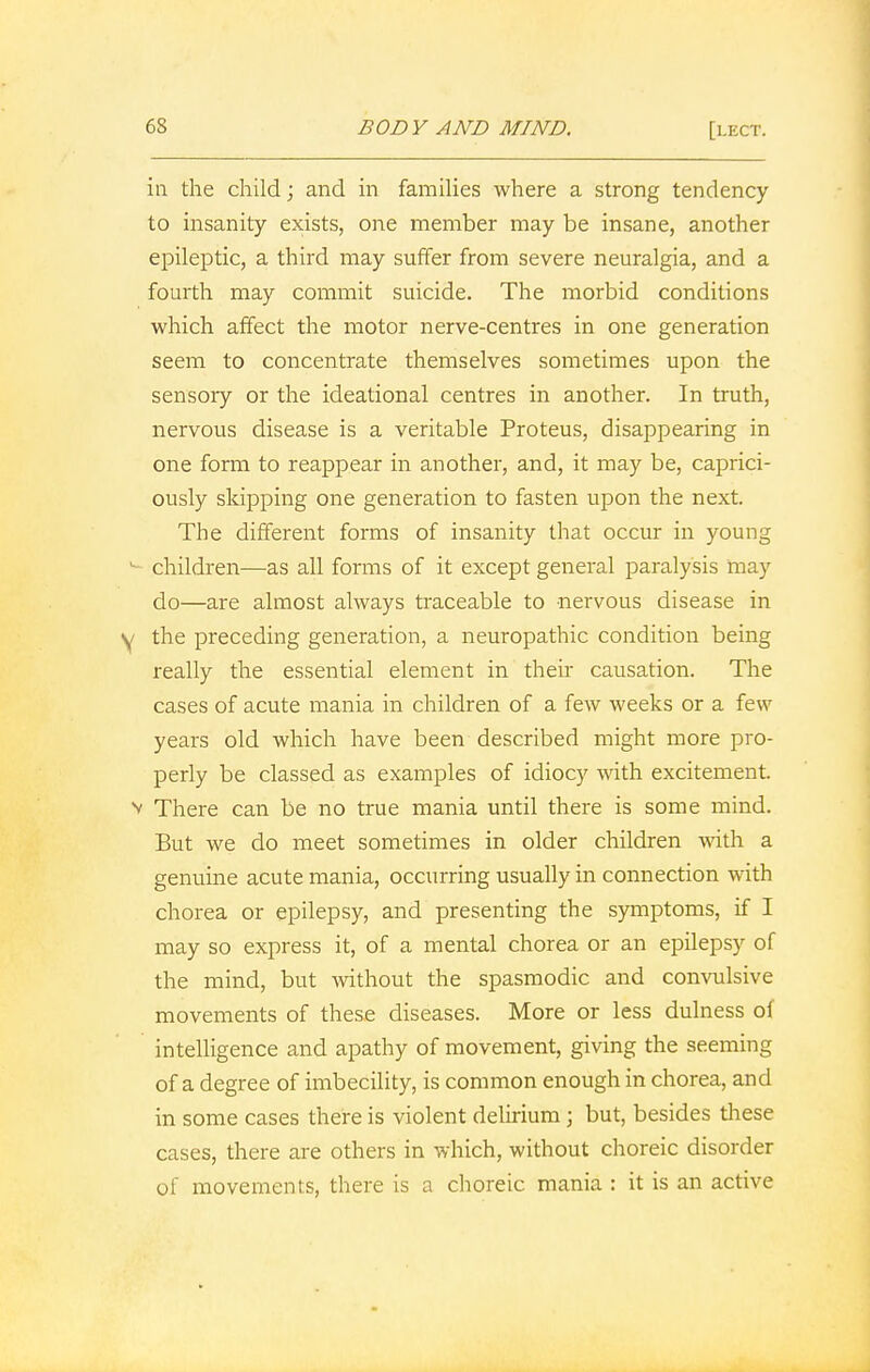 in the child; and in families where a strong tendency to insanity exists, one member may be insane, another epileptic, a third may suffer from severe neuralgia, and a fourth may commit suicide. The morbid conditions which affect the motor nerve-centres in one generation seem to concentrate themselves sometimes upon the sensory or the ideational centres in another. In truth, nervous disease is a veritable Proteus, disappearing in one form to reappear in another, and, it may be, caprici- ously skipping one generation to fasten upon the next. The different forms of insanity that occur in young children—as all forms of it except general paralysis may do—are almost always traceable to nervous disease in y the preceding generation, a neuropathic condition being really the essential element in their causation. The cases of acute mania in children of a few weeks or a few years old which have been described might more pro- perly be classed as examples of idiocy with excitement, v There can be no true mania until there is some mind. But we do meet sometimes in older children with a genuine acute mania, occurring usually in connection with chorea or epilepsy, and presenting the symptoms, if I may so express it, of a mental chorea or an epilepsy of the mind, but without the spasmodic and convulsive movements of these diseases. More or less dulness of intelligence and apathy of movement, giving the seeming of a degree of imbecility, is common enough in chorea, and in some cases there is violent delirium; but, besides these cases, there are others in which, without choreic disorder of movements, there is a choreic mania : it is an active