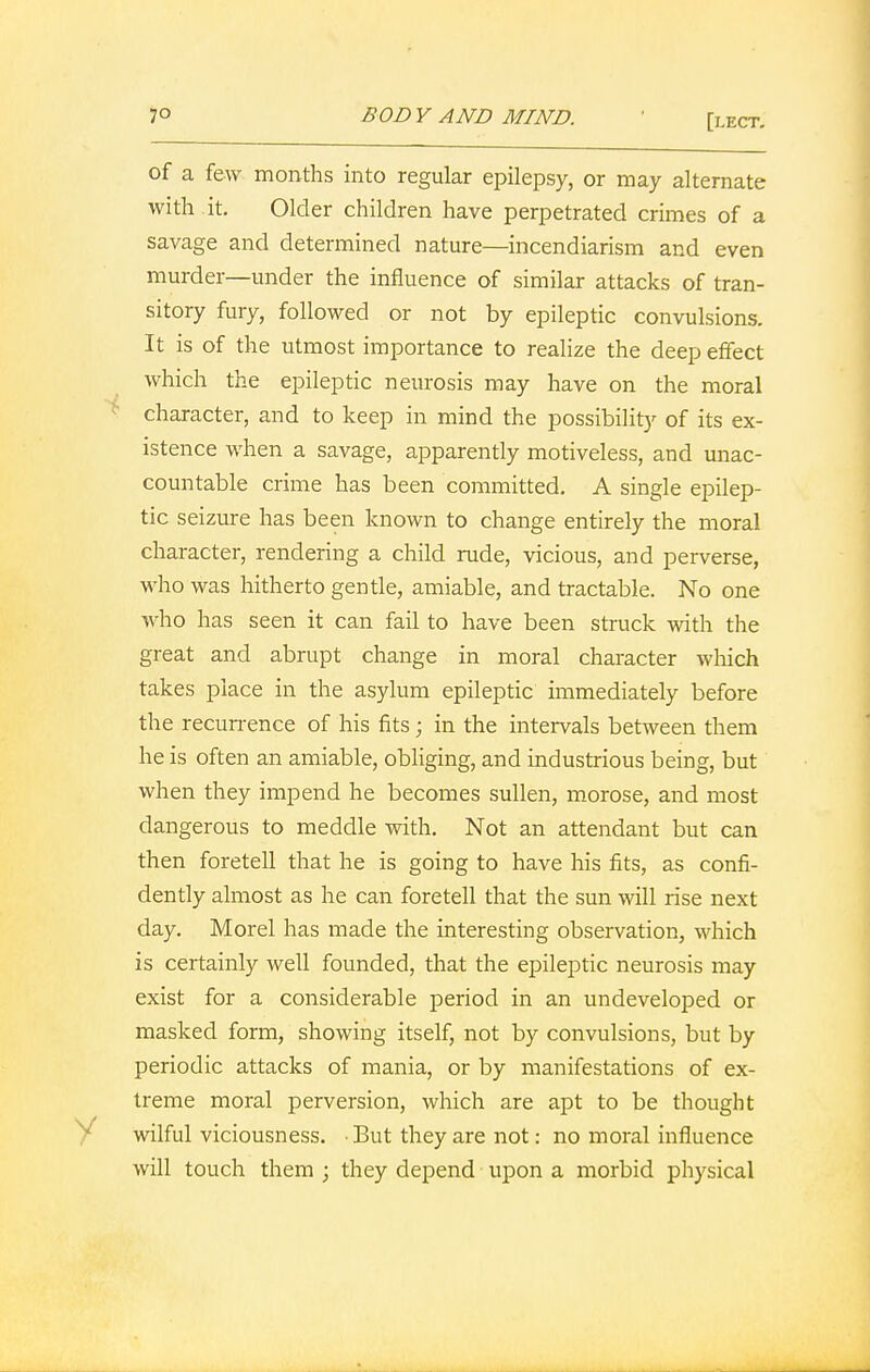 of a few months into regular epilepsy, or may alternate with it. Older children have perpetrated crimes of a savage and determined nature—incendiarism and even murder—under the influence of similar attacks of tran- sitory fury, followed or not by epileptic convulsions. It is of the utmost importance to realize the deep effect which the epileptic neurosis may have on the moral character, and to keep in mind the possibility of its ex- istence when a savage, apparently motiveless, and unac- countable crime has been committed. A single epilep- tic seizure has been known to change entirely the moral character, rendering a child rude, vicious, and perverse, who was hitherto gentle, amiable, and tractable. No one who has seen it can fail to have been struck with the great and abrupt change in moral character which takes place in the asylum epileptic immediately before the recurrence of his fits; in the intervals between them he is often an amiable, obliging, and industrious being, but when they impend he becomes sullen, morose, and most dangerous to meddle with. Not an attendant but can then foretell that he is going to have his fits, as confi- dently almost as he can foretell that the sun will rise next day. Morel has made the interesting observation, which is certainly well founded, that the epileptic neurosis may exist for a considerable period in an undeveloped or masked form, showing itself, not by convulsions, but by periodic attacks of mania, or by manifestations of ex- treme moral perversion, which are apt to be thought wilful viciousness. ■ But they are not: no moral influence will touch them ; they depend upon a morbid physical