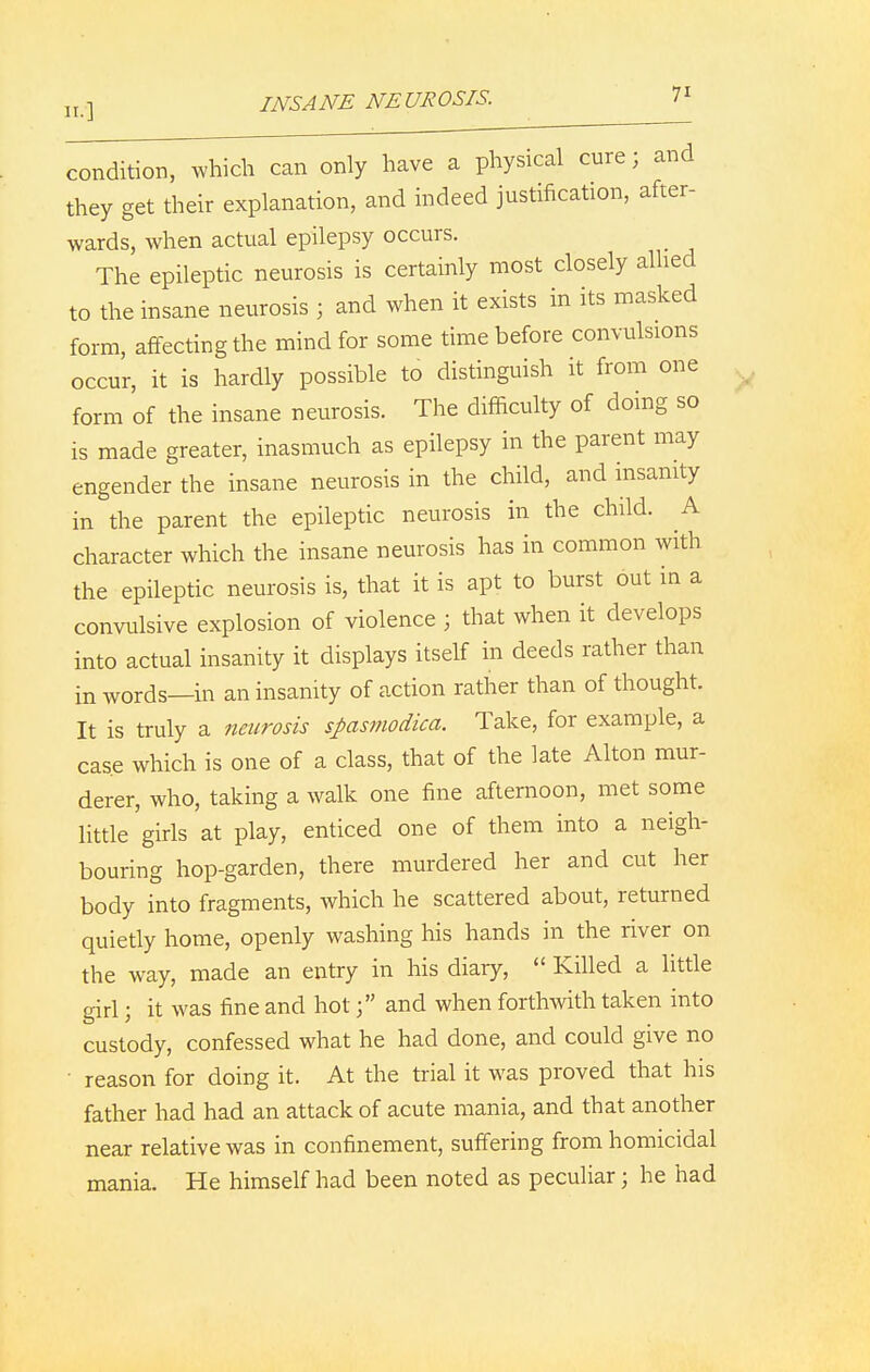 condition, which can only have a physical cure j and they get their explanation, and indeed justification, after- wards, when actual epilepsy occurs. The epileptic neurosis is certainly most closely allied to the insane neurosis ; and when it exists in its masked form, affecting the mind for some time before convulsions occur, it is hardly possible to distinguish it from one form of the insane neurosis. The difficulty of doing so is made greater, inasmuch as epilepsy in the parent may engender the insane neurosis in the child, and insanity in the parent the epileptic neurosis in the child. A character which the insane neurosis has in common with the epileptic neurosis is, that it is apt to burst out in a convulsive explosion of violence ; that when it develops into actual insanity it displays itself in deeds rather than in words—in an insanity of action rather than of thought. It is truly a neurosis spasmodica. Take, for example, a case which is one of a class, that of the late Alton mur- derer, who, taking a walk one fine afternoon, met some little girls at play, enticed one of them into a neigh- bouring hop-garden, there murdered her and cut her body into fragments, which he scattered about, returned quietly home, openly washing his hands in the river on the way, made an entry in his diary,  Killed a little girl; it was fine and hot; and when forthwith taken into custody, confessed what he had done, and could give no • reason for doing it. At the trial it was proved that his father had had an attack of acute mania, and that another near relative was in confinement, suffering from homicidal mania. He himself had been noted as peculiar; he had