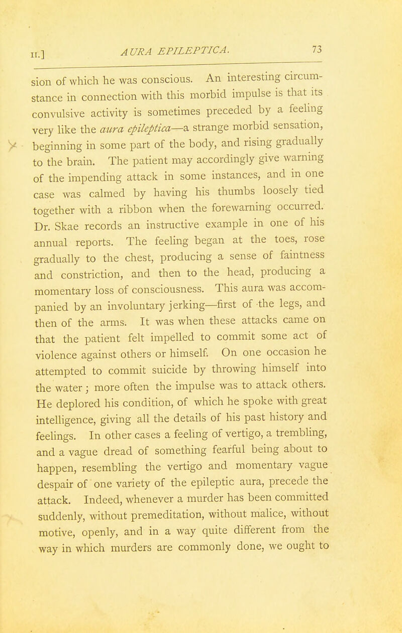 AURA EPILEPTIC A. sion of which he was conscious. An interesting circum- stance in connection with this morbid impulse is that its convulsive activity is sometimes preceded by a feeling very like the aura epileptica—z. strange morbid sensation, beginning in some part of the body, and rising gradually to the brain. The patient may accordingly give warning of the impending attack in some instances, and in one case was calmed by having his thumbs loosely tied together with a ribbon when the forewarning occurred. Dr. Skae records an instructive example in one of his annual reports. The feeling began at the toes, rose gradually to the chest, producing a sense of faintness and constriction, and then to the head, producing a momentary loss of consciousness. This aura was accom- panied by an involuntary jerking—first of the legs, and then of the arms. It was when these attacks came on that the patient felt impelled to commit some act of violence against others or himself; On one occasion he attempted to commit suicide by throwing himself into the water ; more often the impulse was to attack others. He deplored his condition, of which he spoke with great intelligence, giving all the details of his past history and feelings. In other cases a feeling of vertigo, a trembling, and a vague dread of something fearful being about to happen, resembling the vertigo and momentary vague despair of one variety of the epileptic aura, precede the attack. Indeed, whenever a murder has been committed suddenly, without premeditation, without malice, without motive, openly, and in a way quite different from the way in which murders are commonly done, we ought to