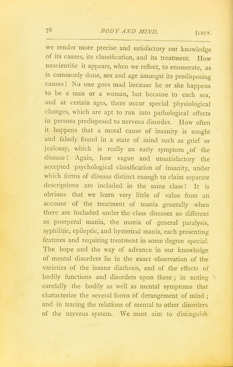 [lect. we render more precise and satisfactory our knowledge of its causes, its classification, and its treatment. How unscientific it appears, when we reflect, to enumerate, as is commonly done, sex and age amongst its predisposing causes! No one goes mad because he or she happens to be a man or a woman, but because to each sex, and at certain ages, there occur special physiological changes, which are apt to run into pathological effects in persons predisposed to nervous disorder. How often it happens that a moral cause of insanity is sought and falsely found in a state of mind such as grief or jealousy, which is really an early symptom ,of the disease! Again, how vague and unsatisfactory the accepted psychological classification of insanity, under which forms of disease distinct enough to claim separate descriptions are included in the same class! It is obvious that we learn very little of value from an account of the treatment of mania generally when there are included under the class diseases so different as puerperal mania, the mania of general paralysis, syphilitic, epileptic, and hysterical mania, each presenting features and requiring treatment in some degree special. The hope and the way of advance in our knowledge of mental disorders lie in the exact observation of the varieties of the insane diathesis, and of the effects of bodily functions and disorders upon these ; in noting \ carefully the bodily as well as mental symptoms that characterize the several forms 6f derangement of mind ; and in tracing the relations of mental to other disorders of the nervous system. We must aim to distinguish