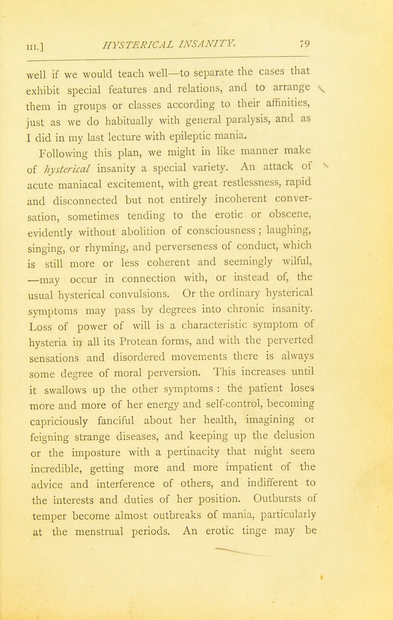 HYSTERICAL INSANITY. 19 well if we would teach well—to separate the cases that exhibit special features and relations, and to arrange \ them in groups or classes according to their affinities, just as we do habitually with general paralysis, and as I did in my last lecture with epileptic mania. Following this plan, we might in like manner make of hysterical insanity a special variety. An attack of acute maniacal excitement, with great restlessness, rapid and disconnected but not entirely incoherent conver- sation, sometimes tending to the erotic or obscene, evidently without abolition of consciousness j laughing, singing, or rhyming, and perverseness of conduct, which is still more or less coherent and seemingly wilful, —may occur in connection with, or instead of, the usual hysterical convulsions. Or the ordinary hysterical symptoms may pass by degrees into chronic insanity. Loss of power of will is a characteristic symptom of hysteria in all its Protean forms, and with the perverted sensations and disordered movements there is always some degree of moral perversion. This increases until it swallows up the other symptoms : the patient loses more and more of her energy and self-control, becoming capriciously fanciful about her health, imagining or feigning strange diseases, and keeping up the delusion or the imposture with a pertinacity that might seem incredible, getting more and more impatient of the advice and interference of others, and indifferent to the interests and duties of her position. Outbursts of temper become almost outbreaks of mania, particularly at the menstrual periods. An erotic tinge may be