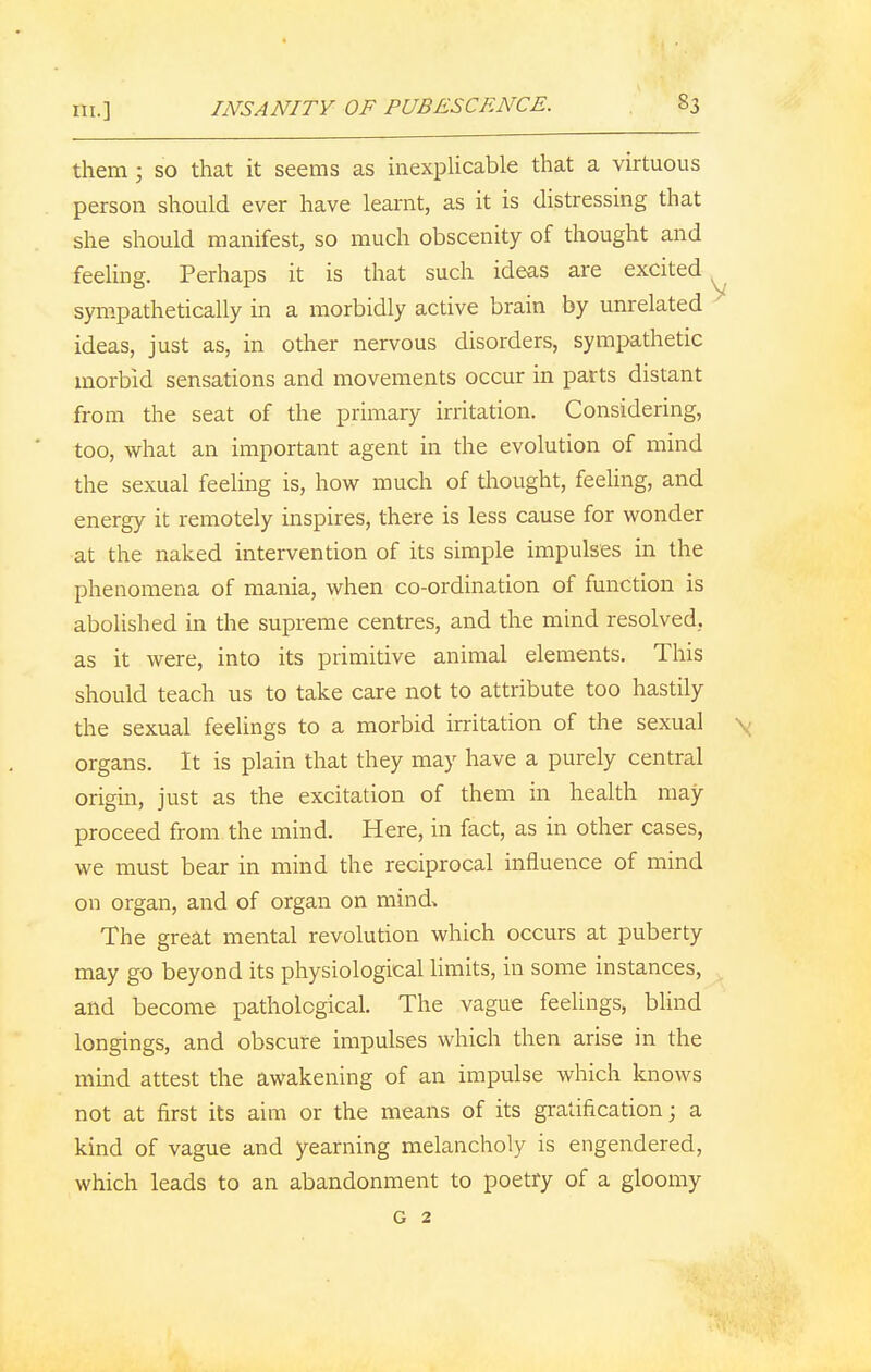 in.] INSANITY OF PUBESCENCE. S3 them ; so that it seems as inexplicable that a virtuous person should ever have learnt, as it is distressing that she should manifest, so much obscenity of thought and feeling. Perhaps it is that such ideas are excited sympathetically in a morbidly active brain by unrelated ideas, just as, in other nervous disorders, sympathetic morbid sensations and movements occur in parts distant from the seat of the primary irritation. Considering, too, what an important agent in the evolution of mind the sexual feeling is, how much of thought, feeling, and energy it remotely inspires, there is less cause for wonder at the naked intervention of its simple impulses in the phenomena of mania, when co-ordination of function is abolished in the supreme centres, and the mind resolved, as it were, into its primitive animal elements. This should teach us to take care not to attribute too hastily the sexual feelings to a morbid irritation of the sexual v organs. It is plain that they may have a purely central origin, just as the excitation of them in health may proceed from the mind. Here, in fact, as in other cases, we must bear in mind the reciprocal influence of mind on organ, and of organ on mind* The great mental revolution which occurs at puberty may go beyond its physiological limits, in some instances, and become pathological. The vague feelings, blind longings, and obscure impulses which then arise in the mind attest the awakening of an impulse which knows not at first its aim or the means of its gratification; a kind of vague and yearning melancholy is engendered, which leads to an abandonment to poetry of a gloomy G 2