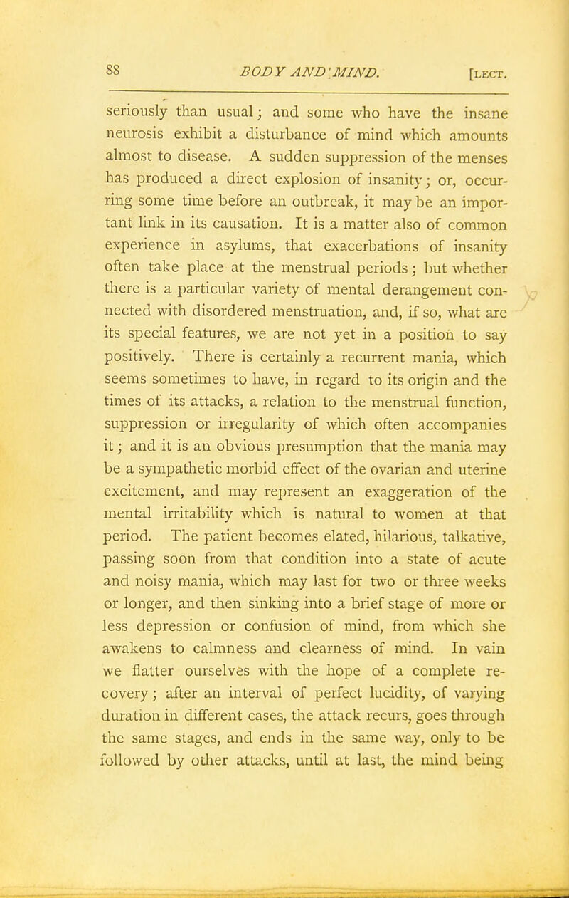 seriously than usual; and some who have the insane neurosis exhibit a disturbance of mind which amounts almost to disease. A sudden suppression of the menses has produced a direct explosion of insanity; or, occur- ring some time before an outbreak, it may be an impor- tant link in its causation. It is a matter also of common experience in asylums, that exacerbations of insanity often take place at the menstrual periods; but whether there is a particular variety of mental derangement con- nected with disordered menstruation, and, if so, what are its special features, we are not yet in a position to say positively. There is certainly a recurrent mania, which seems sometimes to have, in regard to its origin and the times of its attacks, a relation to the menstrual function, suppression or irregularity of which often accompanies it; and it is an obvious presumption that the mania may be a sympathetic morbid effect of the ovarian and uterine excitement, and may represent an exaggeration of the mental irritability which is natural to women at that period. The patient becomes elated, hilarious, talkative, passing soon from that condition into a state of acute and noisy mania, which may last for two or three weeks or longer, and then sinking into a brief stage of more or less depression or confusion of mind, from which she awakens to calmness and clearness of mind. In vain we flatter ourselves with the hope of a complete re- covery ; after an interval of perfect lucidity, of varying duration in different cases, the attack recurs, goes through the same stages, and ends in the same way, only to be followed by otiier attacks, until at last, the mind being