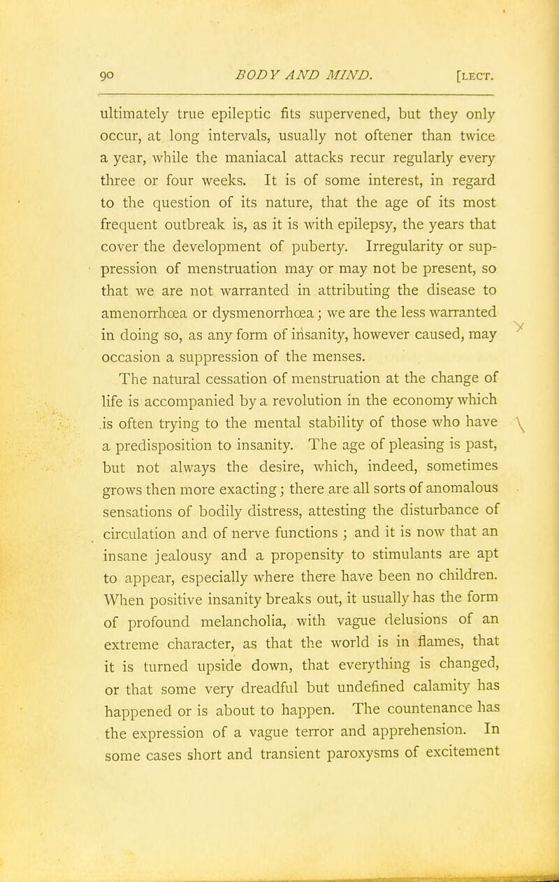 ultimately true epileptic fits supervened, but they only occur, at long intervals, usually not oftener than twice a year, while the maniacal attacks recur regularly every three or four weeks. It is of some interest, in regard to the question of its nature, that the age of its most frequent outbreak is, as it is with epilepsy, the years that cover the development of puberty. Irregularity or sup- pression of menstruation may or may not be present, so that we are not warranted in attributing the disease to amenorrhoea or dysmenorrhcea; we are the less warranted in doing so, as any form of insanity, however caused, may occasion a suppression of the menses. The natural cessation of menstruation at the change of life is accompanied by a revolution in the economy which .is often trying to the mental stability of those who have \ a predisposition to insanity. The age of pleasing is past, but not always the desire, which, indeed, sometimes grows then more exacting; there are all sorts of anomalous sensations of bodily distress, attesting the disturbance of circulation and of nerve functions ; and it is now that an insane jealousy and a propensity to stimulants are apt to appear, especially where there have been no children. When positive insanity breaks out, it usually has the form of profound melancholia, with vague delusions of an extreme character, as that the world is in flames, that it is turned upside down, that everything is changed, or that some very dreadful but undefined calamity has happened or is about to happen. The countenance has the expression of a vague terror and apprehension. In some cases short and transient paroxysms of excitement