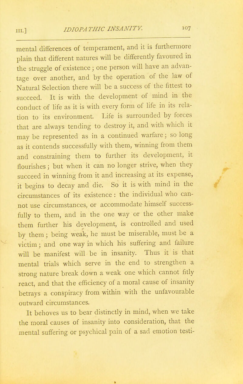 mental differences of temperament, and it is furthermore plain that different natures will be differently favoured in the struggle of existence; one person will have an advan- tage over another, and by the operation of the law of Natural Selection there will be a success of the fittest to succeed. It is with the development of mind in the conduct of life as it is with every form of life in its rela- tion to its environment. Life is surrounded by forces that are always tending to destroy it, and with which it may be represented as in a continued warfare; so long as it contends successfully with them, winning from them and constraining them to further its development, it flourishes; but when it can no longer strive, when they succeed in winning from it and increasing at its expense, it begins to decay and die. So it is with mind in the circumstances of its existence : the individual who can- not use circumstances, or accommodate himself success- fully to them, and in the one way or the other make them further his development, is controlled and used r by them; being weak, he must be miserable, must be a victim; and one way in which his suffering and failure will be manifest will be in insanity. Thus it is that mental trials which serve in the end to strengthen a strong nature break down a weak one which cannot fitly react, and that the efficiency of a moral cause of insanity betrays a conspiracy from within with the unfavourable outward circumstances. It behoves us to bear distinctly in mind, when we take the moral causes of insanity into consideration, that the mental suffering or psychical pain of a sad emotion testi-