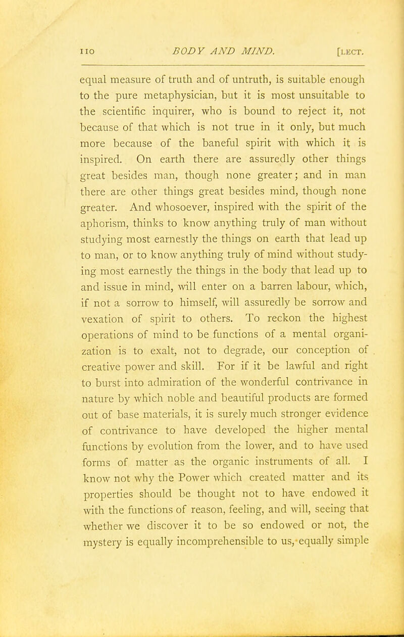 equal measure of truth and of untruth, is suitable enough to the pure metaphysician, but it is most unsuitable to the scientific inquirer, who is bound, to reject it, not because of that which is not true in it only, but much more because of the baneful spirit with which it is inspired. On earth there are assuredly other things great besides man, though none greater; and in man there are other things great besides mind, though none greater. And whosoever, inspired with the spirit of the aphorism, thinks to know anything truly of man without studying most earnestly the things on earth that lead up to man, or to know anything truly of mind without study- ing most earnestly the things in the body that lead up to and issue in mind, will enter on a barren labour, which, if not a sorrow to himself, will assuredly be sorrow and vexation of spirit to others. To reckon the highest operations of mind to be functions of a mental organi- zation is to exalt, not to degrade, our conception of creative power and skill. For if it be lawful and right to burst into admiration of the wonderful contrivance in nature by which noble and beautiful products are formed out of base materials, it is surely much stronger evidence of contrivance to have developed the higher mental functions by evolution from the lower, and to have used forms of matter as the organic instruments of all. I know not why the Power which created matter and its properties should be thought not to have endowed it with the functions of reason, feeling, and will, seeing that whether we discover it to be so endowed or not, the mystery is equally incomprehensible to us, equally simple