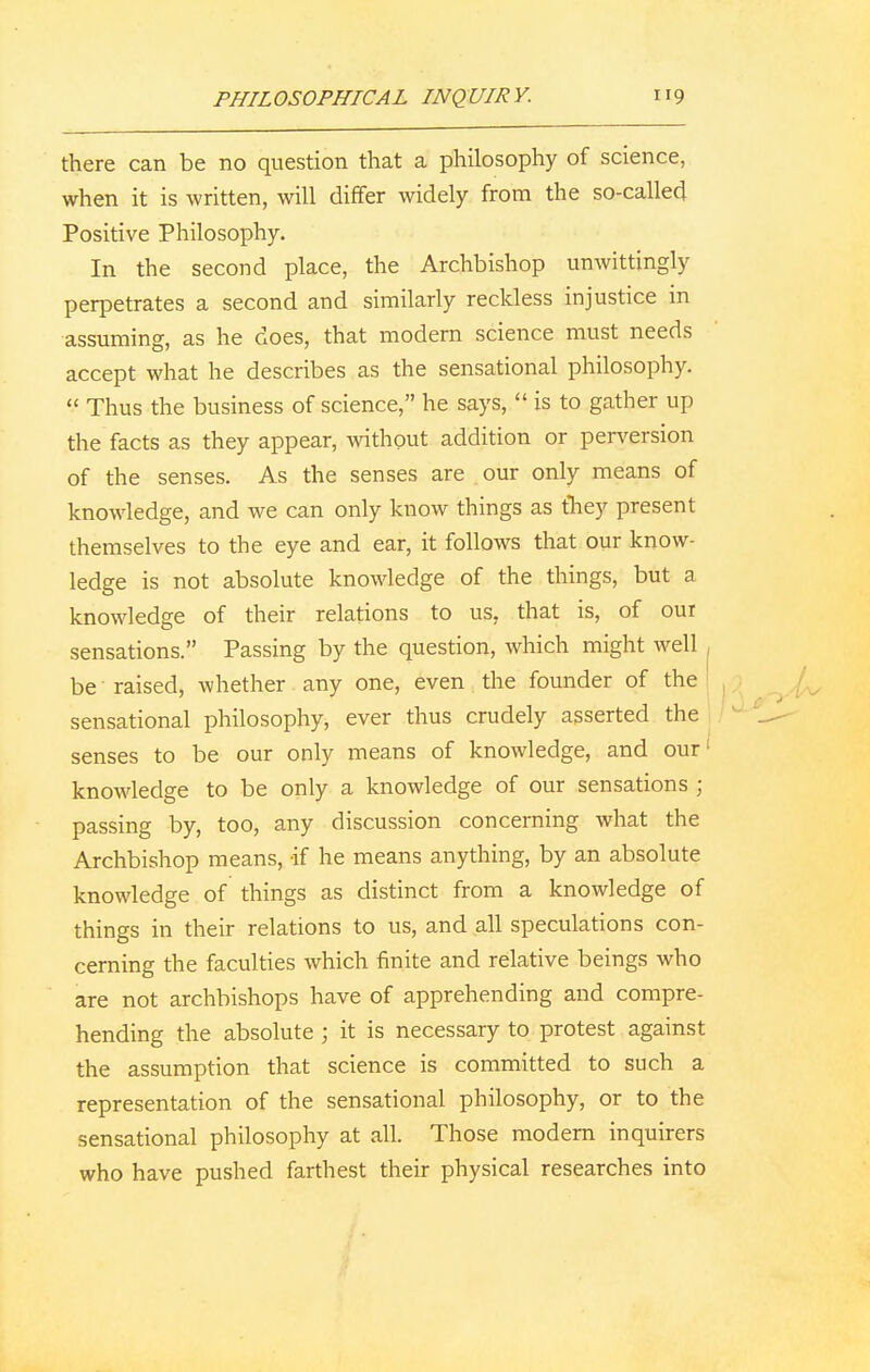 there can be no question that a philosophy of science, when it is written, will differ widely from the so-called Positive Philosophy. In the second place, the Archbishop unwittingly perpetrates a second and similarly reckless injustice in assuming, as he does, that modern science must needs accept what he describes as the sensational philosophy.  Thus the business of science, he says,  is to gather up the facts as they appear, without addition or perversion of the senses. As the senses are our only means of knowledge, and we can only know things as they present themselves to the eye and ear, it follows that our know- ledge is not absolute knowledge of the things, but a knowledge of their relations to us, that is, of our sensations. Passing by the question, which might well be raised, whether any one, even the founder of the sensational philosophy, ever thus crudely asserted the senses to be our only means of knowledge, and our1 knowledge to be only a knowledge of our sensations ; passing by, too, any discussion concerning what the Archbishop means, if he means anything, by an absolute knowledge of things as distinct from a knowledge of things in their relations to us, and all speculations con- cerning the faculties which finite and relative beings who are not archbishops have of apprehending and compre- hending the absolute j it is necessary to protest against the assumption that science is committed to such a representation of the sensational philosophy, or to the sensational philosophy at all. Those modern inquirers who have pushed farthest their physical researches into