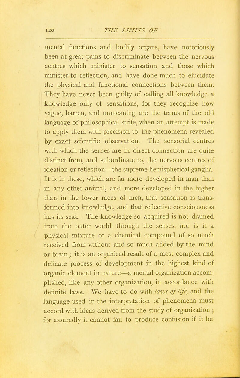 mental functions and bodily organs, have notoriously- been at great pains to discriminate between the nervous centres which minister to sensation and those which minister to reflection, and have done much to elucidate the physical and functional connections between them. They have never been guilty of calling all knowledge a knowledge only of sensations, for they recognize how vague, barren, and unmeaning are the terms of the old language of philosophical strife, when an attempt is made to apply them with precision to the phenomena revealed by exact scientific observation. The sensorial centres with which the senses are in direct connection are quite distinct from, and subordinate to, the nervous centres of ideation or reflection—the supreme hemispherical ganglia. It is in these, which are far more developed in man than in any other animal, and more developed in the higher than in the lower races of men, that sensation is trans- formed into knowledge, and that reflective consciousness has its seat. The knowledge so acquired is not drained from the outer world through the senses, nor is it a physical mixture or a chemical compound of so much received from without and so much added by the mind or brain; it is an organized result of a most complex and delicate process of development in the highest kind of organic element in nature—a mental organization accom- plished, like any other organization, in accordance with definite laws. We have to do with laws of life, and the language used in the interpretation of phenomena must accord with ideas derived from the study of organization ; for assuredly it cannot fail to produce confusion if it be