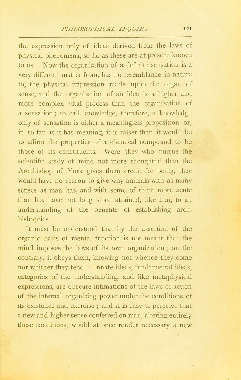 the expression only of ideas derived from the laws of physical phenomena, so far as these are at present known to us. Now the organization of a definite sensation is a very different matter from, has no resemblance in nature to, the physical impression made upon the organ of sense, and the organization of an idea is a higher and more complex vital process than the organization of a sensation; to call knowledge, therefore, a knowledge only of sensation is either a meaningless proposition, or, in so far as it has meaning, it is falser than it would be to affirm the properties of a chemical compound to be those of its constituents. Were they who pursue the scientific study of mind not more thoughtful than the Archbishop of York gives them credit for being, they would have no reason to give why animals with as many senses as man has, and with some of them more acute than his, have not long since attained, like him, to an understanding of the benefits of establishing arch bishoprics. It must be understood that by the assertion of the organic basis of mental function is not meant that the mind imposes the laws of its own organization; on the contrary, it obeys them, knowing not whence they come nor whither they tend. Innate ideas, fundamental ideas, categories of the understanding, and like metaphysical expressions, are obscure intimations of the laws of action of the internal organizing power under the conditions of its existence and exercise ; and it is easy to perceive that a new and higher sense conferred on man, altering entirely these conditions, would at once render necessary a new