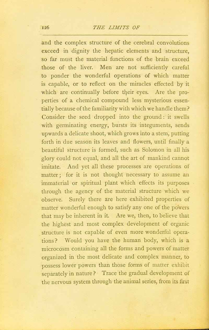 and the complex structure of the cerebral convolutions exceed in dignity the hepatic elements and structure, so far must the material functions of the brain exceed those of the liver. Men are not sufficiently careful to ponder the wonderful operations of which matter is capable, or to reflect on the miracles effected by it which are continually before their eyes. Are the pro- perties of a chemical compound less mysterious essen- tially because of the familiarity with which we handle them? Consider the seed dropped into the ground: it swells with germinating energy, bursts its integuments, sends upwards a delicate shoot, which grows into a stem, putting forth in due season its leaves and flowers, until finally a beautiful structure is formed, such as Solomon in all his glory could not equal, and all the art of mankind cannot imitate. And yet all these processes are operations of matter; for it is not thought necessary to assume an immaterial or spiritual plant which effects its purposes through the agency of the material structure which we observe. Surely there are here exhibited properties of matter wonderful enough to satisfy any one of the powers that may be inherent in it. Are we, then, to believe that the highest and most complex development of organic structure is not capable of even more wonderful opera- tions? Would you have the human body, which is a microcosm containing all the forms and powers of matter organized in the most delicate and complex manner, to Dossess lower powers than those forms of matter exhibit separately in nature ? Trace the gradual development of the nervous system through the animal series, from its first