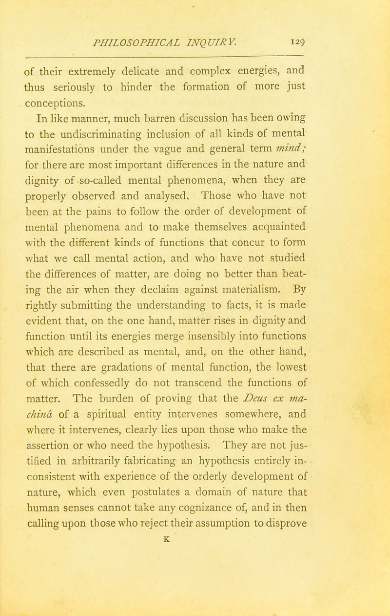 of their extremely delicate and complex energies, and thus seriously to hinder the formation of more just conceptions. In like manner, much barren discussion has been owing to the undiscriminating inclusion of all kinds of mental manifestations under the vague and general term mind; for there are most important differences in the nature and dignity of-so-called mental phenomena, when they are properly observed and analysed. Those who have not been at the pains to follow the order of development of mental phenomena and to make themselves acquainted with the different kinds of functions that concur to form what we call mental action, and who have not studied the differences of matter, are doing no better than beat- ing the air when they declaim against materialism. By rightly submitting the understanding to facts, it is made evident that, on the one hand, matter rises in dignity and function until its energies merge insensibly into functions which are described as mental, and, on the other hand, that there are gradations of mental function, the lowest of which confessedly do not transcend the functions of matter. The burden of proving that the Deus ex ma- china of a spiritual entity intervenes somewhere, and where it intervenes, clearly lies upon those who make the assertion or who need the hypothesis. They are not jus- tified in arbitrarily fabricating an hypothesis entirely in- consistent with experience of the orderly development of nature, which even postulates a domain of nature that human senses cannot take any cognizance of, and in then calling upon those who reject their assumption to disprove K