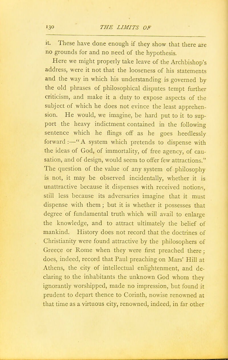 it. These have done enough if they show that there are no grounds for and no need of the hypothesis. Here we might properly take leave of the Archbishop's address, were it not that the looseness of his statements and the way in which his understanding is governed by the old phrases of philosophical disputes tempt further criticism, and make it a duty to expose aspects of the subject of which he does not evince the least apprehen- sion. He would, we imagine, be hard put to it to sup- port the heavy indictment contained in the following sentence which he flings off as he goes heedlessly forward :— A system which pretends to dispense with the ideas of God, of immortality, of free agency, of cau- sation, and of design, would seem to offer few attractions. The question of the value of any system of philosophy is not, it may be observed incidentally, whether it is unattractive because it dispenses with received notions, still less because its adversaries imagine that it must dispense with them; but it is whether it possesses that degree of fundamental truth which will avail to enlarge the knowledge, and to attract ultimately the belief of mankind. History does not record that the doctrines of Christianity were found attractive by the philosophers of Greece or Rome when they were first preached there; does, indeed, record that Paul preaching on Mars' Hill at Athens, the city of intellectual enlightenment, and de- claring to the inhabitants the unknown God whom they ignorantly worshipped, made no impression, but found it prudent to depart thence to Corinth, nowise renowned at that time as a virtuous city, renowned, indeed, in far other