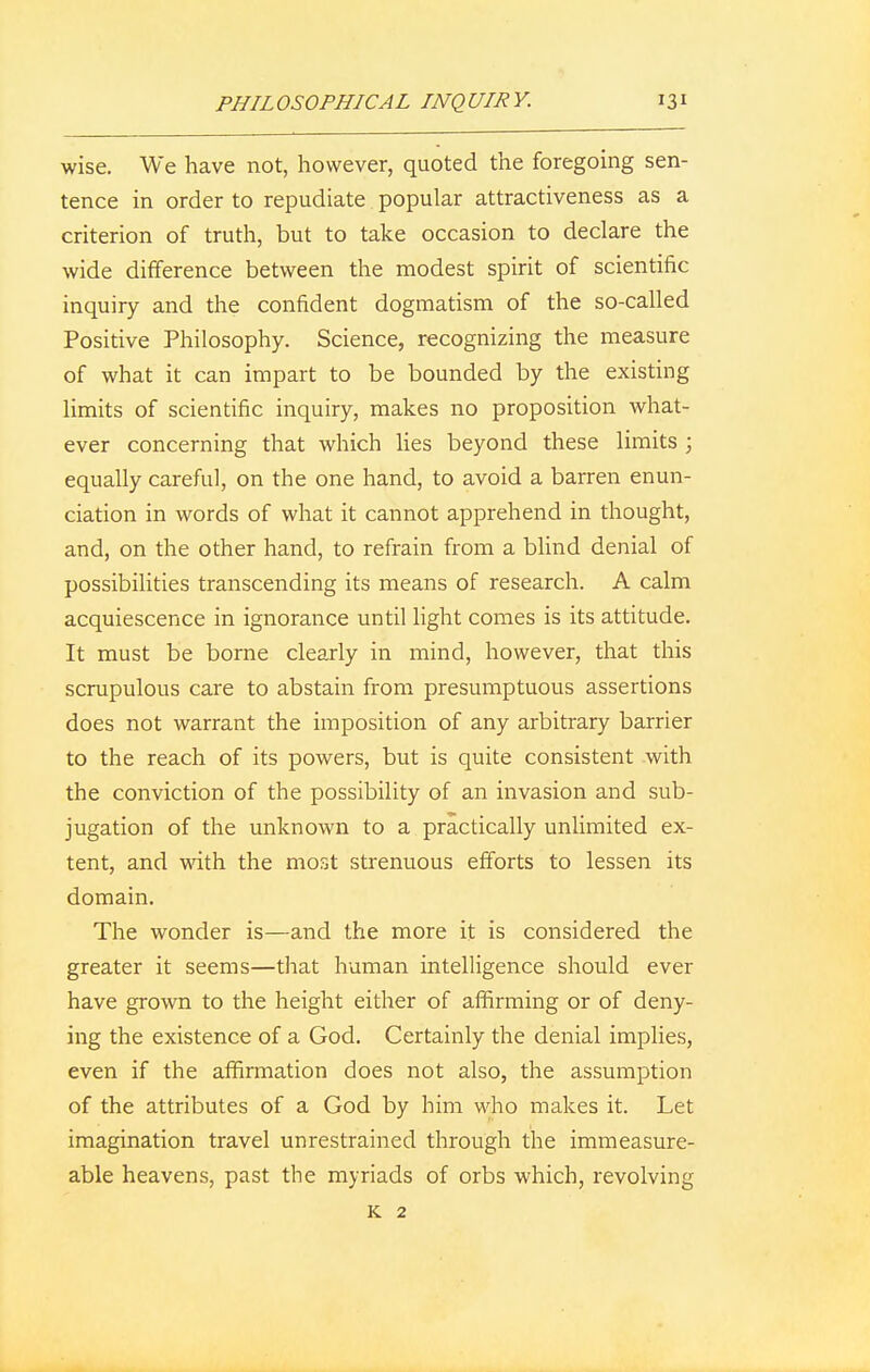 wise. We have not, however, quoted the foregoing sen- tence in order to repudiate popular attractiveness as a criterion of truth, but to take occasion to declare the wide difference between the modest spirit of scientific inquiry and the confident dogmatism of the so-called Positive Philosophy. Science, recognizing the measure of what it can impart to be bounded by the existing limits of scientific inquiry, makes no proposition what- ever concerning that which lies beyond these limits ; equally careful, on the one hand, to avoid a barren enun- ciation in words of what it cannot apprehend in thought, and, on the other hand, to refrain from a blind denial of possibilities transcending its means of research. A calm acquiescence in ignorance until light comes is its attitude. It must be borne clearly in mind, however, that this scrupulous care to abstain from presumptuous assertions does not warrant the imposition of any arbitrary barrier to the reach of its powers, but is quite consistent with the conviction of the possibility of an invasion and sub- jugation of the unknown to a practically unlimited ex- tent, and with the most strenuous efforts to lessen its domain. The wonder is—and the more it is considered the greater it seems—that human intelligence should ever have grown to the height either of affirming or of deny- ing the existence of a God. Certainly the denial implies, even if the affirmation does not also, the assumption of the attributes of a God by him who makes it. Let imagination travel unrestrained through the immeasur- able heavens, past the myriads of orbs which, revolving K 2