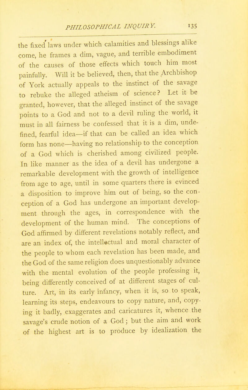 the fixed laws under which calamities and blessings alike come, he frames a dim, vague, and terrible embodiment of the causes of those effects which touch him most painfully. Will it be believed, then, that the Archbishop of York actually appeals to the instinct of the savage to rebuke the alleged atheism of science? Let it be granted, however, that the alleged instinct of the savage points to a God and not to a devil ruling the world, it must in all fairness be confessed that it is a dim, unde- fined, fearful idea—if that can be called an idea which form has none—having no relationship to the conception of a God which is cherished among civilized people. In like manner as the idea of a devil has undergone a remarkable development with the growth of intelligence from age to age, until in some quarters there is evinced a disposition to improve him out of being, so the con- ception of a God has undergone an important develop- ment through the ages, in correspondence with the development of the human mind. The conceptions of God affirmed by different revelations notably reflect, and are an index of, the intellectual and moral character of the people to whom each revelation has been made, and the God of the same religion does unquestionably advance with the mental evolution of the people professing it, being differently conceived of at different stages of cul- ture. Art, in its early infancy, when it is, so to speak, learning its steps, endeavours to copy nature, and, copy- ing it badly, exaggerates and caricatures it, whence the savage's crude notion of a God; but the aim and work of the highest art is to produce by idealization the