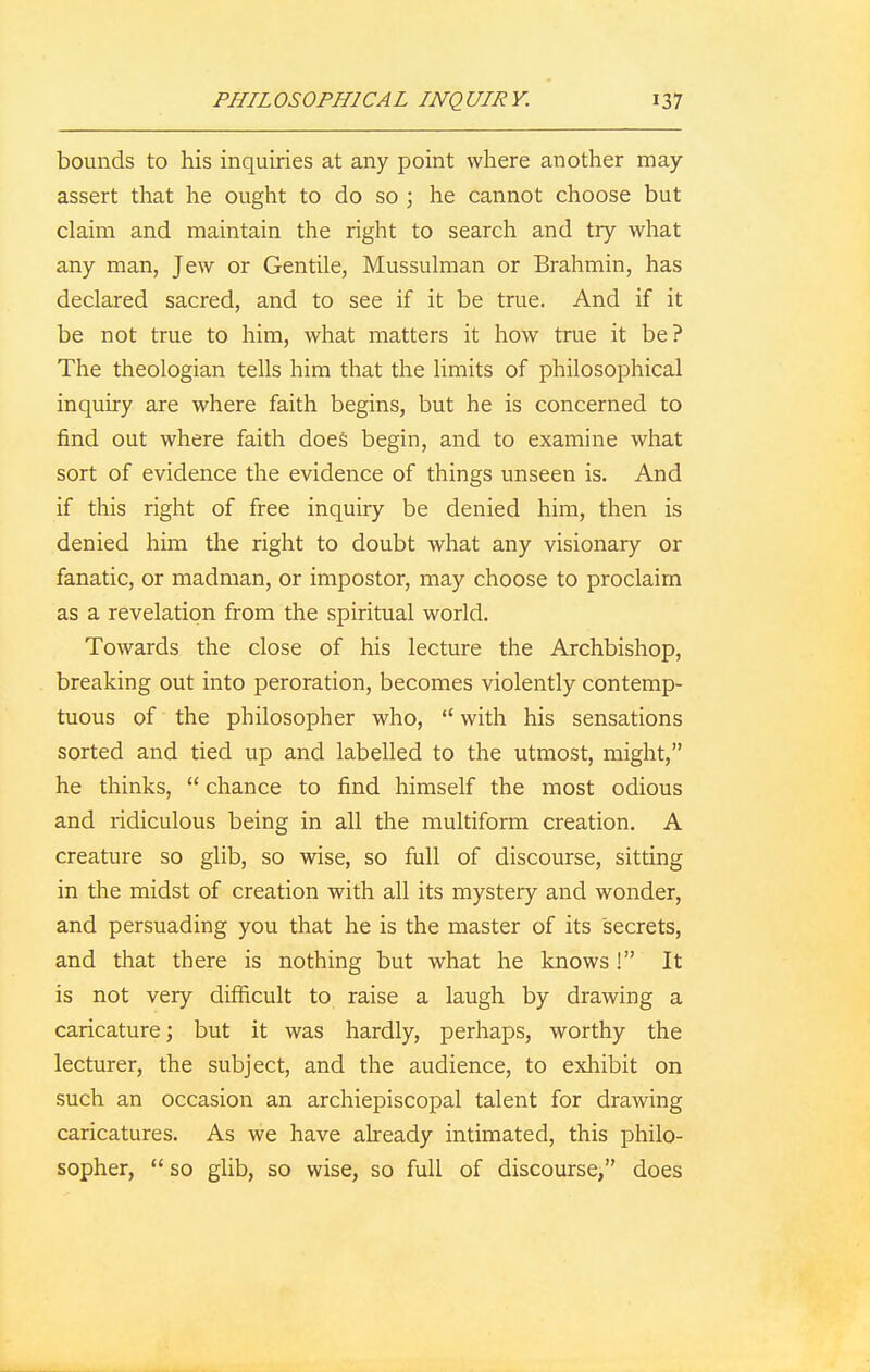 bounds to his inquiries at any point where another may- assert that he ought to do so ; he cannot choose but claim and maintain the right to search and try what any man, Jew or Gentile, Mussulman or Brahmin, has declared sacred, and to see if it be true. And if it be not true to him, what matters it how true it be? The theologian tells him that the limits of philosophical inquiry are where faith begins, but he is concerned to find out where faith does begin, and to examine what sort of evidence the evidence of things unseen is. And if this right of free inquiry be denied him, then is denied him the right to doubt what any visionary or fanatic, or madman, or impostor, may choose to proclaim as a revelation from the spiritual world. Towards the close of his lecture the Archbishop, breaking out into peroration, becomes violently contemp- tuous of the philosopher who,  with his sensations sorted and tied up and labelled to the utmost, might, he thinks,  chance to find himself the most odious and ridiculous being in all the multiform creation. A creature so glib, so wise, so full of discourse, sitting in the midst of creation with all its mystery and wonder, and persuading you that he is the master of its secrets, and that there is nothing but what he knows ! It is not very difficult to raise a laugh by drawing a caricature; but it was hardly, perhaps, worthy the lecturer, the subject, and the audience, to exhibit on such an occasion an archiepiscopal talent for drawing caricatures. As we have already intimated, this philo- sopher, so glib, so wise, so full of discourse, does