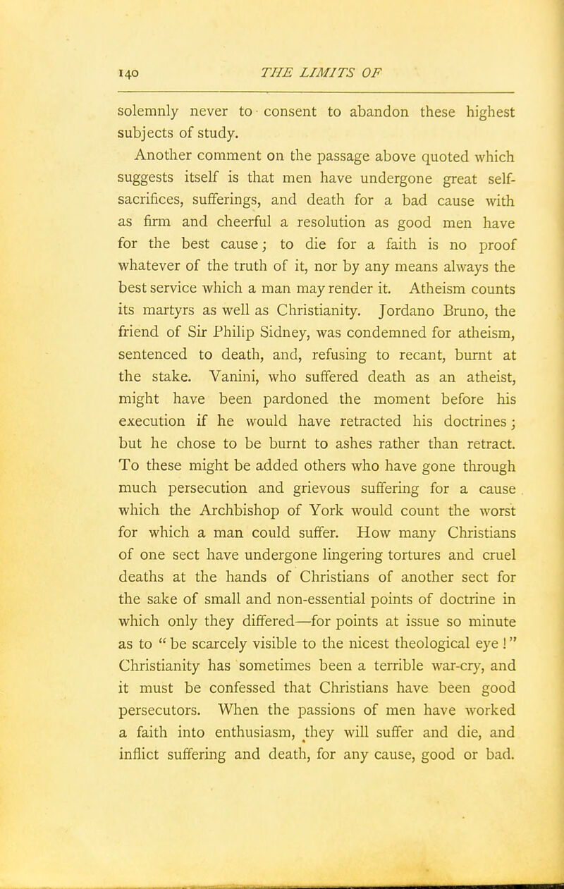 solemnly never to consent to abandon these highest subjects of study. Another comment on the passage above quoted which suggests itself is that men have undergone great self- sacrifices, sufferings, and death for a bad cause with as firm and cheerful a resolution as good men have for the best cause; to die for a faith is no proof whatever of the truth of it, nor by any means always the best service which a man may render it. Atheism counts its martyrs as well as Christianity. Jordano Bruno, the friend of Sir Philip Sidney, was condemned for atheism, sentenced to death, and, refusing to recant, burnt at the stake. Vanini, who suffered death as an atheist, might have been pardoned the moment before his execution if he would have retracted his doctrines j but he chose to be burnt to ashes rather than retract. To these might be added others who have gone through much persecution and grievous suffering for a cause which the Archbishop of York would count the worst for which a man could suffer. How many Christians of one sect have undergone lingering tortures and cruel deaths at the hands of Christians of another sect for the sake of small and non-essential points of doctrine in which only they differed—for points at issue so minute as to  be scarcely visible to the nicest theological eye ! Christianity has sometimes been a terrible war-cry, and it must be confessed that Christians have been good persecutors. When the passions of men have worked a faith into enthusiasm, they will suffer and die, and inflict suffering and death, for any cause, good or bad.