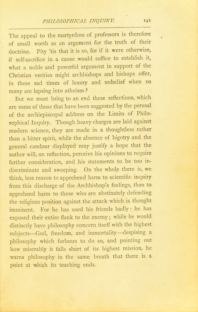 The appeal to the martyrdom of professors is therefore of small worth as an argument for the truth of their doctrine. Pity 'tis that it is so, for if it were otherwise, if self-sacrifice in a cause would suffice to establish it, what a noble and powerful argument in support of the Christian verities might archbishops and bishops offer, in these sad times of luxury and unbelief when so many are lapsing into atheism ? But we must bring to an end these reflections, which are some of those that have been suggested by the perusal of the archiepiscopal address on the Limits of Philo- sophical Inquiry. Though heavy charges are laid against modern science, they are made in a thoughtless rather than a bitter spirit, while the absence of bigotry and the general candour displayed may justify a hope that the author will, on reflection, perceive his opinions to require further consideration, and his statements to be too in- discriminate and sweeping. On the whole there is, we think, less reason to apprehend harm to scientific inquiry from this discharge of the Archbishop's feelings, than to apprehend harm to those who are obstinately defending the religious position against the attack which is thought imminent. For he has used his friends badly: he has exposed their entire flank to the enemy; while he would distinctly have philosophy concern itself with the highest subjects—God, freedom, and immortality—despising a philosophy which forbears to do so, and pointing out how miserably it falls short of its highest mission, he warns philosophy in the same breath that there is a point at which its teaching ends.