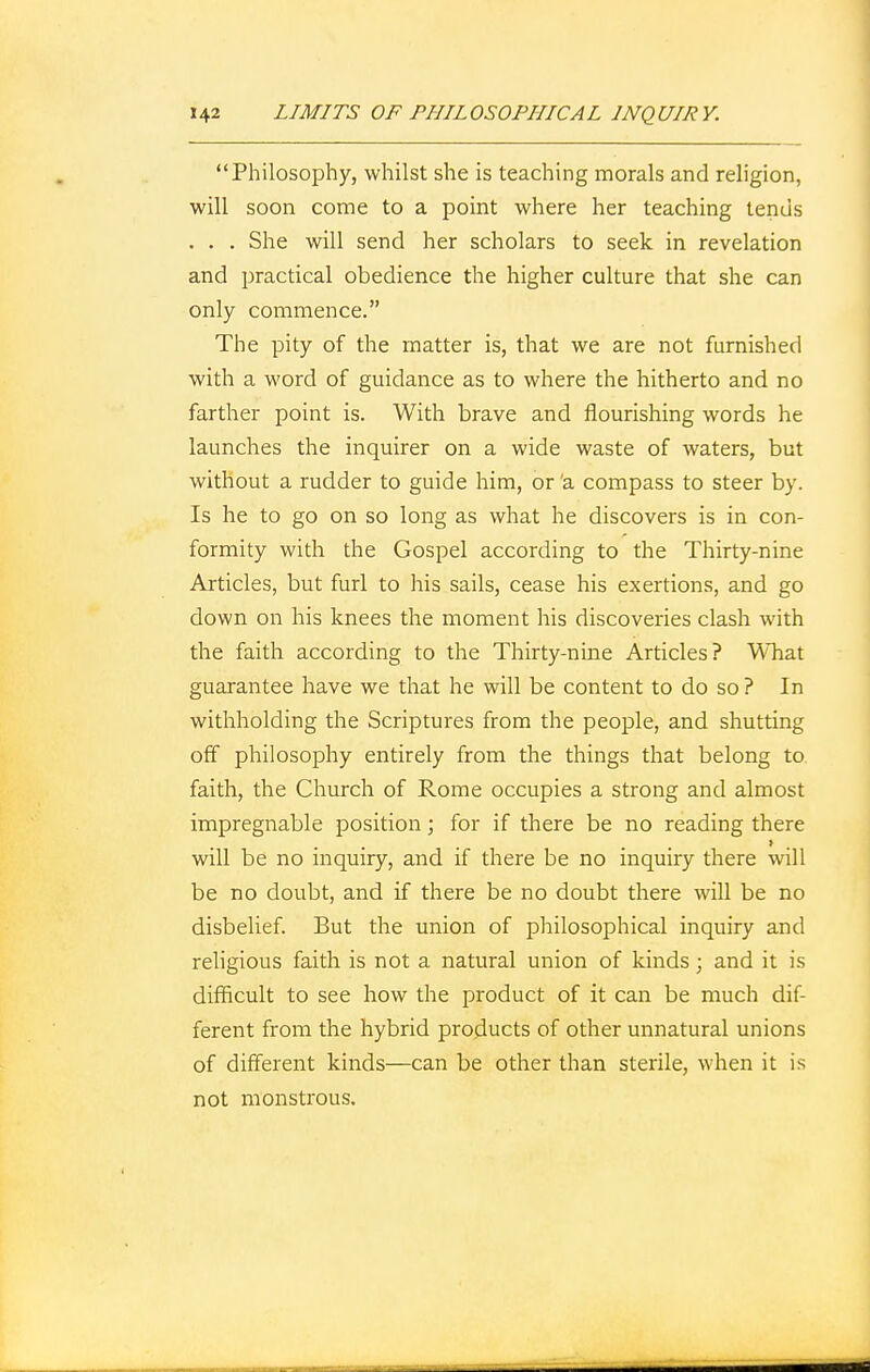 Philosophy, whilst she is teaching morals and religion, will soon come to a point where her teaching tends . . . She will send her scholars to seek in revelation and practical obedience the higher culture that she can only commence. The pity of the matter is, that we are not furnished with a word of guidance as to where the hitherto and no farther point is. With brave and flourishing words he launches the inquirer on a wide waste of waters, but without a rudder to guide him, or 'a compass to steer by. Is he to go on so long as what he discovers is in con- formity with the Gospel according to the Thirty-nine Articles, but furl to his sails, cease his exertions, and go down on his knees the moment his discoveries clash with the faith according to the Thirty-nine Articles? What guarantee have we that he will be content to do so ? In withholding the Scriptures from the people, and shutting off philosophy entirely from the things that belong to. faith, the Church of Rome occupies a strong and almost impregnable position; for if there be no reading there » will be no inquiry, and if there be no inquiry there will be no doubt, and if there be no doubt there will be no disbelief. But the union of philosophical inquiry and religious faith is not a natural union of kinds; and it is difficult to see how the product of it can be much dif- ferent from the hybrid products of other unnatural unions of different kinds—can be other than sterile, when it is not monstrous.