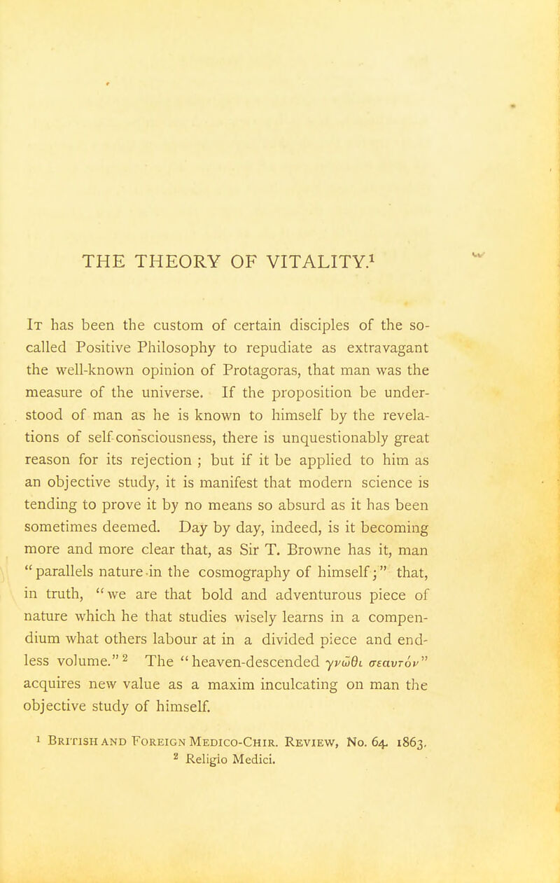 THE THEORY OF VITALITY.1 It has been the custom of certain disciples of the so- called Positive Philosophy to repudiate as extravagant the well-known opinion of Protagoras, that man was the measure of the universe. If the proposition be under- stood of man as he is known to himself by the revela- tions of self consciousness, there is unquestionably great reason for its rejection ; but if it be applied to him as an objective study, it is manifest that modern science is tending to prove it by no means so absurd as it has been sometimes deemed. Day by day, indeed, is it becoming more and more clear that, as Sir T. Browne has it, man parallels nature-in the cosmography of himself; that, in truth, we are that bold and adventurous piece of nature which he that studies wisely learns in a compen- dium what others labour at in a divided piece and end- less volume.2 The heaven-descended yrdidi <te(xvt6v acquires new value as a maxim inculcating on man the objective study of himself. i British and Foreign Medico-Chir. Review, No. 64, 1863. 2 Religio Medici.