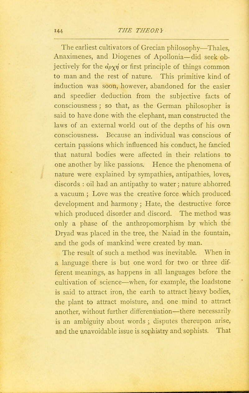 The earliest cultivators of Grecian philosophy—Thales, Anaximenes, and Diogenes of Apollonia—did seek ob- jectively for the dpxn or first principle of things common to man and the rest of nature. This primitive kind of induction was soon, however, abandoned for the easier and speedier deduction from the subjective facts of consciousness ; so that, as the German philosopher is said to have done with the elephant, man constructed the laws of an external world out of the depths of his own consciousness. Because an individual was conscious of certain passions which influenced his conduct, he fancied that natural bodies were affected in their relations to one another by like passions. Hence the phenomena of nature were explained by sympathies, antipathies, loves, discords : oil had an antipathy to water; nature abhorred a vacuum ; Love was the creative force which produced development and harmony; Hate, the destructive force which produced disorder and discord. The method was only a phase of the anthropomorphism by which the Dryad was placed in the tree, the Naiad in the fountain, and the gods of mankind were created by man. The result of such a method was inevitable. When in a language there is but one word for two or three dif- ferent meanings, as happens in all languages before the cultivation of science—when, for example, the loadstone is said to attract iron, the earth to attract heavy bodies, the plant to attract moisture, and one mind to attract another, without further differentiation—there necessarily is an ambiguity about words disputes thereupon arise, and the unavoidable issue is sophistfy and sophists. That