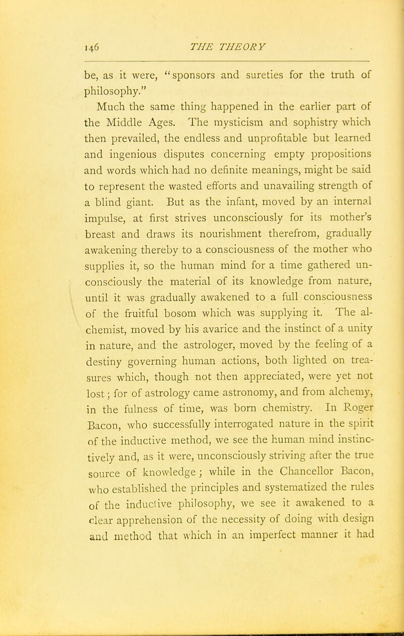 be, as it were, sponsors and sureties for the truth of philosophy. Much the same thing happened in the earlier part of the Middle Ages. The mysticism and sophistry which then prevailed, the endless and unprofitable but learned and ingenious disputes concerning empty propositions and words which had no definite meanings, might be said to represent the wasted efforts and unavailing strength of a blind giant. But as the infant, moved by an internal impulse, at first strives unconsciously for its mother's breast and draws its nourishment therefrom, gradually awakening thereby to a consciousness of the mother who supplies it, so the human mind for a time gathered un- consciously the material of its knowledge from nature, until it was gradually awakened to a full consciousness of the fruitful bosom which was supplying it. The al- chemist, moved by his avarice and the instinct of a unity in nature, and the astrologer, moved by the feeling of a destiny governing human actions, both lighted on trea- sures which, though not then appreciated, were yet not lost; for of astrology came astronomy, and from alchemy, in the fulness of time, was born chemistry. In Roger Bacon, who successfully interrogated nature in the spirit of the inductive method, we see the human mind instinc- tively and, as it were, unconsciously striving after the true source of knowledge ; while in the Chancellor Bacon, who established the principles and systematized the rules of the inductive philosophy, we see it awakened to a clear apprehension of the necessity of doing with design and method that which in an imperfect manner it had