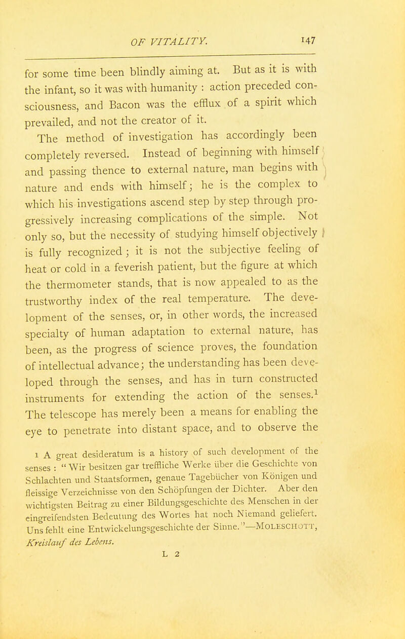 for some time been blindly aiming at. But as it is with the infant, so it was with humanity : action preceded con- sciousness, and Bacon was the efflux of a spirit which prevailed, and not the creator of it. The method of investigation has accordingly been completely reversed. Instead of beginning with himself and passing thence to external nature, man begins with nature and ends with himself; he is the complex to which his investigations ascend step by step through pro- gressively increasing complications of the simple. Not only so, but the necessity of studying himself objectively \ is fully recognized; it is not the subjective feeling of heat or cold in a feverish patient, but the figure at which the thermometer stands, that is now appealed to as the trustworthy index of the real temperature. The deve- lopment of the senses, or, in other words, the increased specialty of human adaptation to external nature, has been, as the progress of science proves, the foundation of intellectual advance; the understanding has been deve- loped through the senses, and has in turn constructed instruments for extending the action of the senses.1 The telescope has merely been a means for enabling the eye to penetrate into distant space, and to observe the 1 A great desideratum is a history of such development of the senses :  Wir besitzen gar treffliche Werke iiber die Geschichte von Schlachten und Staatsformen, genaue Tagebucher von Konigen und fleissige Verzeichnisse von den Schopfungen der Dichter. Aber den wichtigsten Beitrag zu einer Bildungsgeschichte des Menschen in der eingreifendsten Bedeutung des Wortes hat noch Niemand geliefert. Unsfehlt eine Entwickelungsgeschichte der Sinne.—Moleschott, Kreislauf des Lebens. L 2