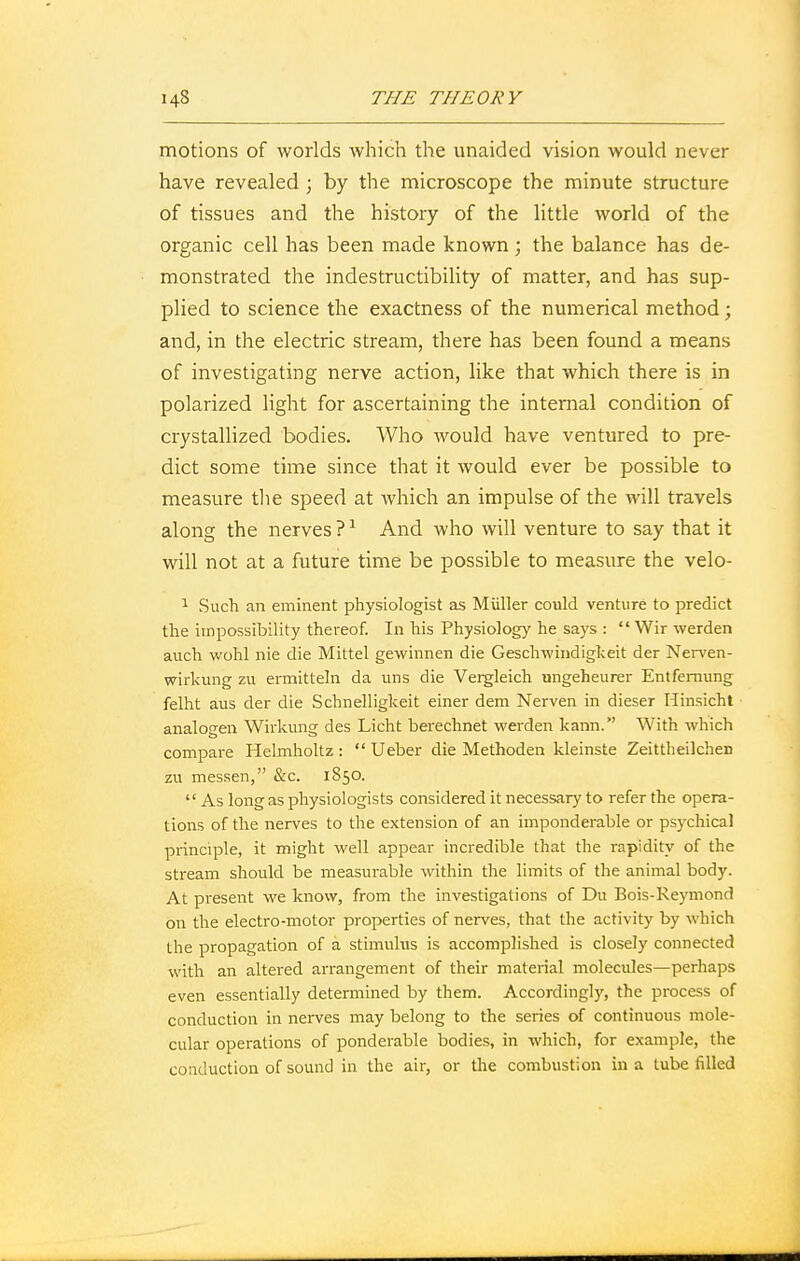 motions of worlds which the unaided vision would never have revealed ; by the microscope the minute structure of tissues and the history of the little world of the organic cell has been made known; the balance has de- monstrated the indestructibility of matter, and has sup- plied to science the exactness of the numerical method; and, in the electric stream, there has been found a means of investigating nerve action, like that which there is in polarized light for ascertaining the internal condition of crystallized bodies. Who would have ventured to pre- dict some time since that it would ever be possible to measure the speed at which an impulse of the will travels along the nerves ?1 And who will venture to say that it will not at a future time be possible to measure the velo- 1 Such an eminent physiologist as Miiller could venture to predict the impossibility thereof. In his Physiology he says :  Wir werden auch wohl nie die Mittel gewinnen die Geschwindigkeit der Nerven- wirkung zu ermitteln da uns die Vergleich ungeheurer Entfemung felht aus der die Schnelligkeit einer dem Nerven in dieser Hinsicht analogen Wirkung des Licht berechnet werden kann. With which compare Helmholtz :  Ueber die Methoden kleinste Zeittheikhen zu messen, &c. 1850.  As long as physiologists considered it necessary to refer the opera- tions of the nerves to the extension of an imponderable or psychical principle, it might well appear incredible that the rapidity of the stream should be measurable within the limits of the animal body. At present we know, from the investigations of Du Bois-Reymond on the electro-motor properties of nerves, that the activity by which the propagation of a stimulus is accomplished is closely connected with an altered arrangement of their material molecules—perhaps even essentially determined by them. Accordingly, the process of conduction in nerves may belong to the series of continuous mole- cular operations of ponderable bodies, in which, for example, the conduction of sound in the air, or the combustion in a tube filled