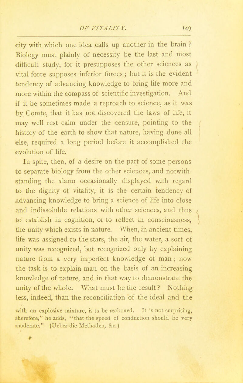 city with which one idea calls up another in the brain ? Biology must plainly of necessity be the last and most difficult study, for it presupposes the other sciences as vital force supposes inferior forces; but it is the evident tendency of advancing knowledge to bring life more and more within the compass of scientific investigation. And if it be sometimes made a reproach to science, as it was by Comte, that it has not discovered the laws of life, it may well rest calm under the censure, pointing to the history of the earth to show that nature, having done all else, required a long period before it accomplished the evolution of life. In spite, then, of a desire on the part of some persons to separate biology from the other sciences, and notwith- standing the alarm occasionally displayed with regard to the dignity of vitality, it is the certain tendency of advancing knowledge to bring a science of life into close and indissoluble relations with other sciences, and thus • to establish in cognition, or to reflect in consciousness, [ the unity which exists in nature. When, in ancient times, life was assigned to the stars, the air, the water, a sort of unity was recognized, but recognized only by explaining nature from a very imperfect knowledge of man; now the task is to explain man on the basis of an increasing knowledge of nature, and in that way to demonstrate the unity of the whole. What must be the result? Nothing less, indeed, than the reconciliation 'of the ideal and the with an explosive mixture, is to be reckoned. It is not surprising, therefore, he adds, that the speed of conduction should be very moderate. (Ueber die Methoden, &c.)