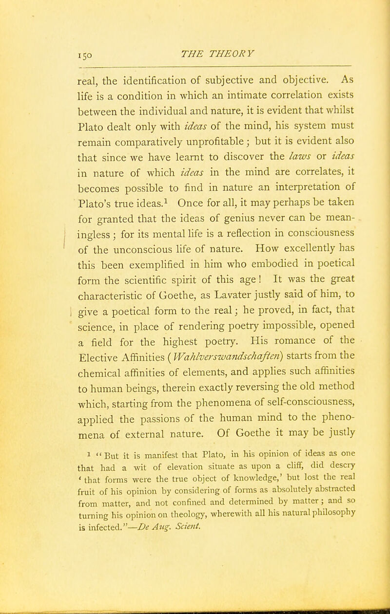 real, the identification of subjective and objective. As life is a condition in which an intimate correlation exists between the individual and nature, it is evident that whilst Plato dealt only with ideas of the mind, his system must remain comparatively unprofitable ; but it is evident also that since we have learnt to discover the laws or ideas in nature of which ideas in the mind are correlates, it becomes possible to find in nature an interpretation of Plato's true ideas.1 Once for all, it may perhaps be taken for granted that the ideas of genius never can be mean- ingless ; for its mental life is a reflection in consciousness of the unconscious life of nature. How excellently has this been exemplified in him who embodied in poetical form the scientific spirit of this age! It was the great characteristic of Goethe, as Lavater justly said of him, to give a poetical form to the real; he proved, in fact, that science, in place of rendering poetry impossible, opened a field for the highest poetry. His romance of the Elective Affinities ( Wahlverswandschaften) starts from the chemical affinities of elements, and applies such affinities to human beings, therein exactly reversing the old method which, starting from the phenomena of self-consciousness, applied the passions of the human mind to the pheno- mena of external nature. Of Goethe it may be justly 1 But it is manifest that Plato, in his opinion of ideas as one that had a wit of elevation situate as upon a cliff, did descry ' that forms were the true object of knowledge,' but lost the real fruit of his opinion by considering of forms as absolutely abstracted from matter, and not confined and determined by matter; and so turning his opinion on theology, wherewith all his natural philosophy is infected.—De Aug. Scient.