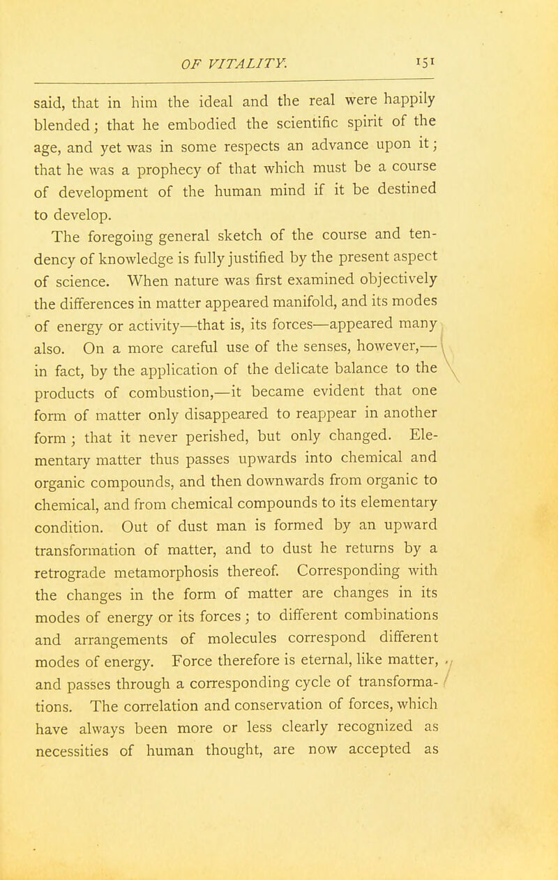 said, that in him the ideal and the real were happily blended; that he embodied the scientific spirit of the age, and yet was in some respects an advance upon it; that he was a prophecy of that which must be a course of development of the human mind if it be destined to develop. The foregoing general sketch of the course and ten- dency of knowledge is fully justified by the present aspect of science. When nature was first examined objectively the differences in matter appeared manifold, and its modes of energy or activity—that is, its forces—appeared many also. On a more careful use of the senses, however,— in fact, by the application of the delicate balance to the products of combustion,—it became evident that one form of matter only disappeared to reappear in another form ; that it never perished, but only changed. Ele- mentary matter thus passes upwards into chemical and organic compounds, and then downwards from organic to chemical, and from chemical compounds to its elementary condition. Out of dust man is formed by an upward transformation of matter, and to dust he returns by a retrograde metamorphosis thereof. Corresponding with the changes in the form of matter are changes in its modes of energy or its forces ; to different combinations and arrangements of molecules correspond different modes of energy. Force therefore is eternal, like matter, and passes through a corresponding cycle of transforma- tions. The correlation and conservation of forces, which have always been more or less clearly recognized as necessities of human thought, are now accepted as