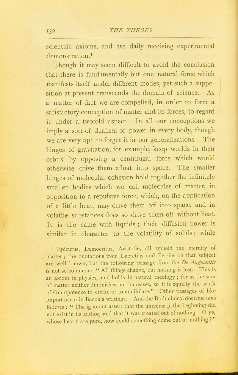 scientific axioms, and are daily receiving experimental demonstration.1 Though it may seem difficult to avoid the conclusion that .there is fundamentally but one natural force which manifests itself under different modes, yet such a suppo- sition at present transcends the domain of science. As a matter of fact we are compelled, in order to form a satisfactory conception of matter and its forces, to regard it under a twofold aspect. In all our conceptions we imply a sort of dualism of power in every body, though we are very apt to forget it in our generalizations. The hinges of gravitation, for example, keep worlds in their orbits by opposing a centrifugal force which would otherwise drive them afloat into space. The smaller hinges of molecular cohesion hold together the infinitely smaller bodies which we call molecules of matter, in opposition to a repulsive force, which, on the application of a little heat, may drive them off into space, and in volatile substances does so drive them off without heat. It is the same with liquids; their diffusion power is similar in character to the volatility of solids; while 1 Epicurus, Democritus, Aristotle, all upheld the eternity of matter; the quotations from Lucretius and Persius on that subject are well known, but the following passage from the De Augmentis is not so common : All things change, but nothing is lost. This is an axiom in physics, and holds in natural theology ; for as the sum of matter neither diminishes nor increases, so it is equally the work of Omnipotence to create or to annihilate. Other passages of like import occur in Bacon's writings. And the Brahminical doctrine is as follows : The ignorant assert that the universe in the beginning did not exist in its author, and that it was created out of nothing. O ye, whose hearts are pure, how could something come out of nothing ? 