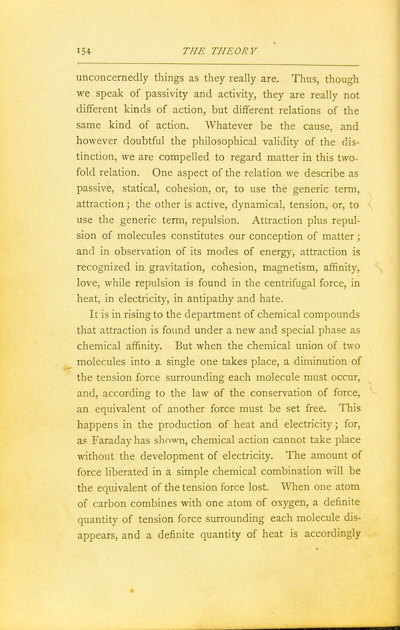 unconcernedly things as they really are. Thus, though we speak of passivity and activity, they are really not different kinds of action, but different relations of the same kind of action. Whatever be the cause, and however doubtful the philosophical validity of the dis- tinction, we are compelled to regard matter in this two- fold relation. One aspect of the relation we describe as passive, statical, cohesion, or, to use the generic term, attraction; the other is active, dynamical, tension, or, to use the generic term, repulsion. Attraction plus repul- sion of molecules constitutes our conception of matter; and in observation of its modes of energy, attraction is recognized in gravitation, cohesion, magnetism, affinity, love, while repulsion is found in the centrifugal force, in heat, in electricity, in antipathy and hate. It is in rising to the department of chemical compounds that attraction is found under a new and special phase as chemical affinity. But when the chemical union of two molecules into a single one takes place, a diminution of the tension force surrounding each molecule must occur, and, according to the law of the conservation of force, an equivalent of another force must be set free. This happens in the production of heat and electricity; for, as Faraday has shown, chemical action cannot take place without the development of electricity. The amount of force liberated in a simple chemical combination will be the equivalent of the tension force lost. When one atom of carbon combines with one atom of oxygen, a definite quantity of tension force surrounding each molecule dis- appears, and a definite quantity of heat is accordingly