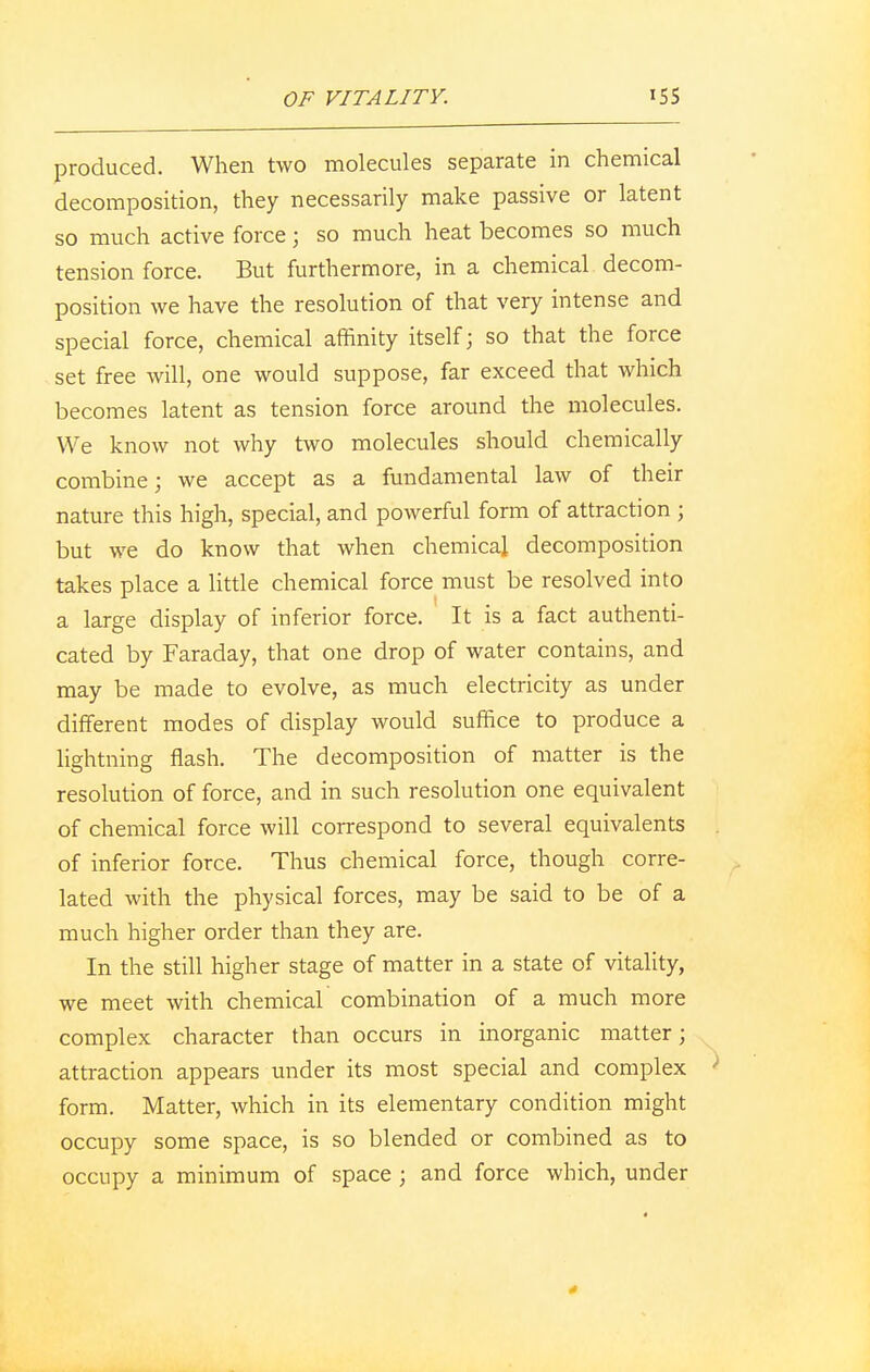 produced. When two molecules separate in chemical decomposition, they necessarily make passive or latent so much active force j so much heat becomes so much tension force. But furthermore, in a chemical decom- position we have the resolution of that very intense and special force, chemical affinity itself; so that the force set free will, one would suppose, far exceed that which becomes latent as tension force around the molecules. We know not why two molecules should chemically combine; we accept as a fundamental law of their nature this high, special, and powerful form of attraction ; but we do know that when chemical decomposition takes place a little chemical force must be resolved into a large display of inferior force. It is a fact authenti- cated by Faraday, that one drop of water contains, and may be made to evolve, as much electricity as under different modes of display would suffice to produce a lightning flash. The decomposition of matter is the resolution of force, and in such resolution one equivalent of chemical force will correspond to several equivalents of inferior force. Thus chemical force, though corre- lated with the physical forces, may be said to be of a much higher order than they are. In the still higher stage of matter in a state of vitality, we meet with chemical combination of a much more complex character than occurs in inorganic matter; attraction appears under its most special and complex form. Matter, which in its elementary condition might occupy some space, is so blended or combined as to occupy a minimum of space ; and force which, under