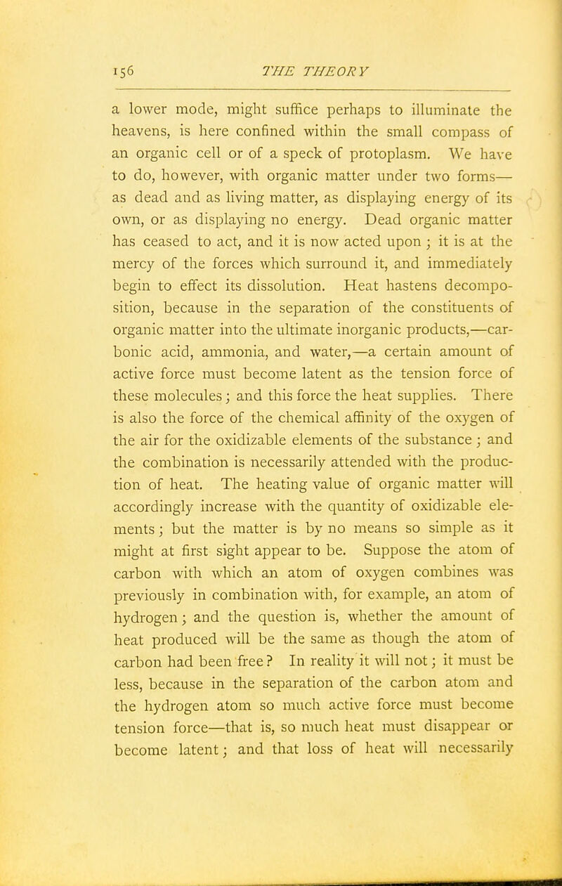 a lower mode, might suffice perhaps to illuminate the heavens, is here confined within the small compass of an organic cell or of a speck of protoplasm. We have to do, however, with organic matter under two forms— as dead and as living matter, as displaying energy of its own, or as displaying no energy. Dead organic matter has ceased to act, and it is now acted upon ; it is at the mercy of the forces which surround it, and immediately begin to effect its dissolution. Heat hastens decompo- sition, because in the separation of the constituents of organic matter into the ultimate inorganic products,—car- bonic acid, ammonia, and water,—a certain amount of active force must become latent as the tension force of these molecules; and this force the heat supplies. There is also the force of the chemical affinity of the oxygen of the air for the oxidizable elements of the substance ; and the combination is necessarily attended with the produc- tion of heat. The heating value of organic matter will accordingly increase with the quantity of oxidizable ele- ments ; but the matter is by no means so simple as it might at first sight appear to be. Suppose the atom of carbon with which an atom of oxygen combines was previously in combination with, for example, an atom of hydrogen; and the question is, whether the amount of heat produced will be the same as though the atom of carbon had been free ? In reality it will not; it must be less, because in the separation of the carbon atom and the hydrogen atom so much active force must become tension force—that is, so much heat must disappear or become latent; and that loss of heat will necessarily