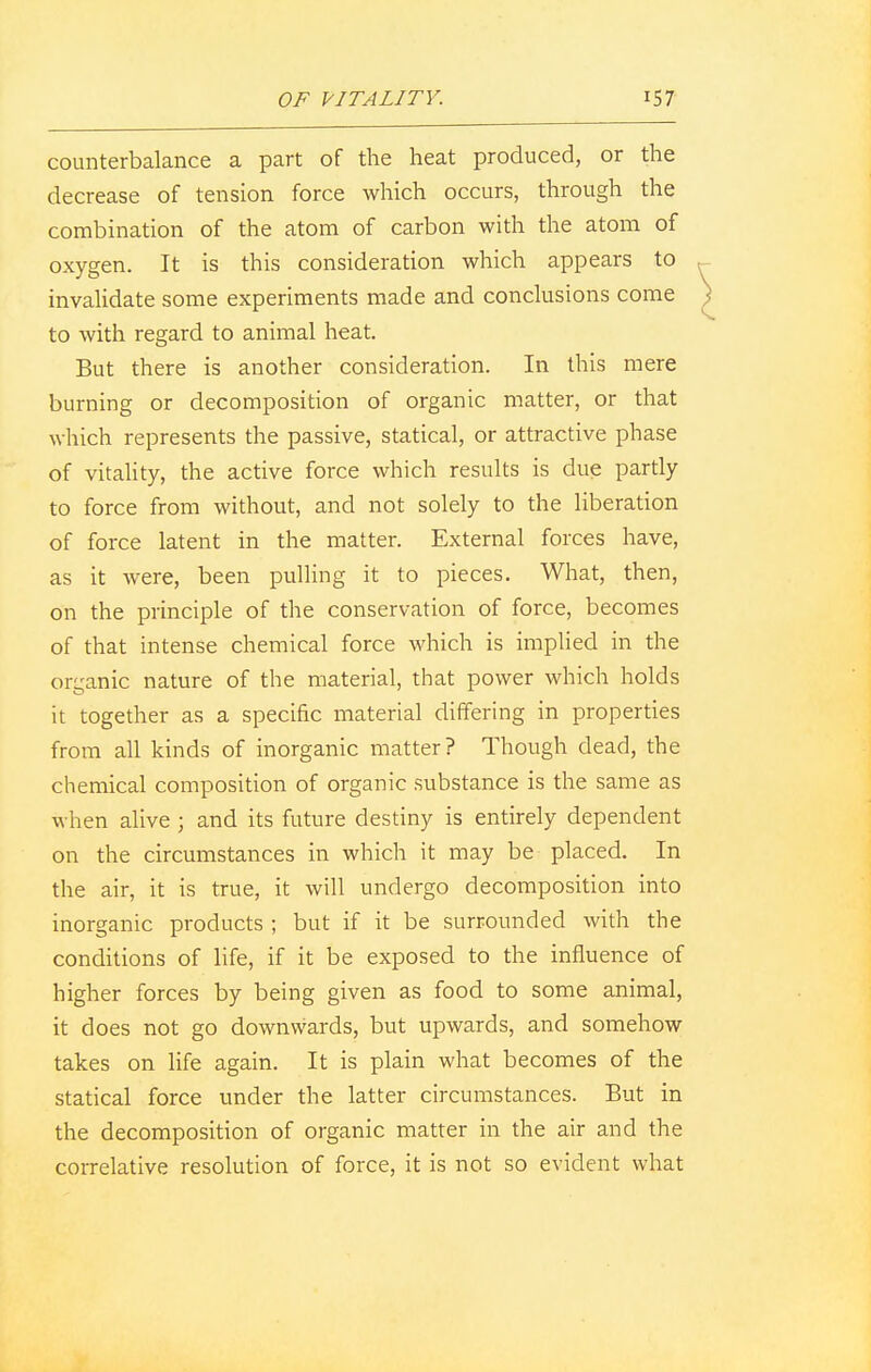 counterbalance a part of the heat produced, or the decrease of tension force which occurs, through the combination of the atom of carbon with the atom of oxygen. It is this consideration which appears to invalidate some experiments made and conclusions come to with regard to animal heat. But there is another consideration. In this mere burning or decomposition of organic matter, or that which represents the passive, statical, or attractive phase of vitality, the active force which results is due partly to force from without, and not solely to the liberation of force latent in the matter. External forces have, as it were, been pulling it to pieces. What, then, on the principle of the conservation of force, becomes of that intense chemical force which is implied in the organic nature of the material, that power which holds it together as a specific material differing in properties from all kinds of inorganic matter? Though dead, the chemical composition of organic substance is the same as when alive ; and its future destiny is entirely dependent on the circumstances in which it may be placed. In the air, it is true, it will undergo decomposition into inorganic products ; but if it be surrounded with the conditions of life, if it be exposed to the influence of higher forces by being given as food to some animal, it does not go downwards, but upwards, and somehow takes on life again. It is plain what becomes of the statical force under the latter circumstances. But in the decomposition of organic matter in the air and the correlative resolution of force, it is not so evident what