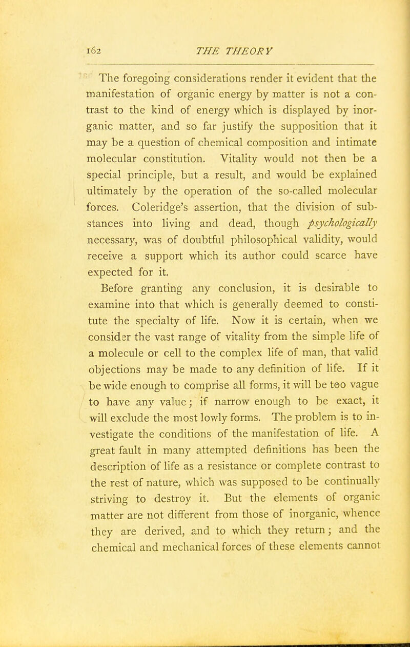 The foregoing considerations render it evident that the manifestation of organic energy by matter is not a con- trast to the kind of energy which is displayed by inor- ganic matter, and so far justify the supposition that it may be a question of chemical composition and intimate molecular constitution. Vitality would not then be a special principle, but a result, and would be explained ultimately by the operation of the so-called molecular forces. Coleridge's assertion, that the division of sub- stances into living and dead, though psychologically necessary, was of doubtful philosophical validity, would receive a support which its author could scarce have expected for it. Before granting any conclusion, it is desirable to examine into that which is generally deemed to consti- tute the specialty of life. Now it is certain, when we consider the vast range of vitality from the simple life of a molecule or cell to the complex life of man, that valid objections may be made to any definition of life. If it be wide enough to comprise all forms, it will be too vague to have any value; if narrow enough to be exact, it will exclude the most lowly forms. The problem is to in- vestigate the conditions of the manifestation of life. A great fault in many attempted definitions has been the description of life as a resistance or complete contrast to the rest of nature, which was supposed to be continually striving to destroy it. But the elements of organic matter are not different from those of inorganic, whence they are derived, and to which they return; and the chemical and mechanical forces of these elements cannot