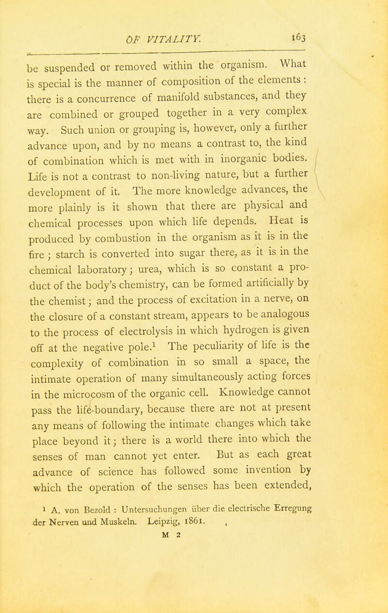 be suspended or removed within the organism. What is special is the manner of composition of the elements : there is a concurrence of manifold substances, and they are combined or grouped together in a very complex way. Such union or grouping is, however, only a further advance upon, and by no means a contrast to, the kind of combination which is met with in inorganic bodies. Life is not a contrast to non-living nature, but a further development of it. The more knowledge advances, the more plainly is it shown that there are physical and chemical processes upon which life depends. Heat is produced by combustion in the organism as it is in the fire ; starch is converted into sugar there, as it is in the chemical laboratory; urea, which is so constant a pro- duct of the body's chemistry, can be formed artificially by the chemist; and the process of excitation in a nerve, on the closure of a constant stream, appears to be analogous to the process of electrolysis in which hydrogen is given off at the negative pole.1 The peculiarity of life is the complexity of combination in so small a space, the intimate operation of many simultaneously acting forces in the microcosm of the organic cell. Knowledge cannot pass the life-boundary, because there are not at present any means of following the intimate changes which take place beyond it; there is a world there into which the senses of man cannot yet enter. But as each great advance of science has followed some invention by which the operation of the senses has been extended, 1 A. von Bezold : Untersuchungen iiber die electrische Erregung der Nerven und Muskeln. Leipzig, 1861. , M 2