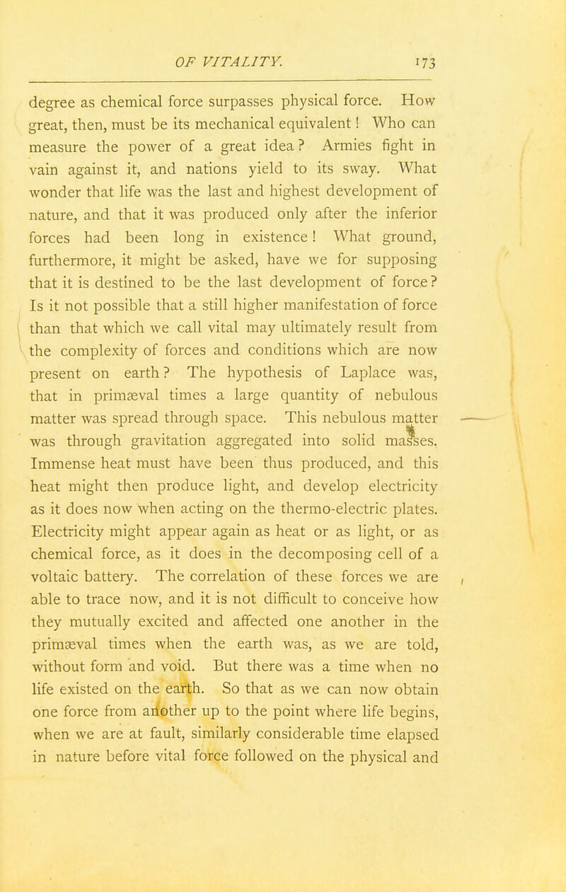 degree as chemical force surpasses physical force. How great, then, must be its mechanical equivalent! Who can measure the power of a great idea ? Annies fight in vain against it, and nations yield to its sway. What wonder that life was the last and highest development of nature, and that it was produced only after the inferior forces had been long in existence! What ground, furthermore, it might be asked, have we for supposing that it is destined to be the last development of force? Is it not possible that a still higher manifestation of force than that which we call vital may ultimately result from the complexity of forces and conditions which are now present on earth ? The hypothesis of Laplace was, that in primaeval times a large quantity of nebulous matter was spread through space. This nebulous matter was through gravitation aggregated into solid mafses. Immense heat must have been thus produced, and this heat might then produce light, and develop electricity as it does now when acting on the thermo-electric plates. Electricity might appear again as heat or as light, or as chemical force, as it does in the decomposing cell of a voltaic battery. The correlation of these forces we are able to trace now, and it is not difficult to conceive how they mutually excited and affected one another in the primaeval times when the earth was, as we are told, without form and void. But there was a time when no life existed on the earth. So that as we can now obtain one force from another up to the point where life begins, when we are at fault, similarly considerable time elapsed in nature before vital force followed on the physical and