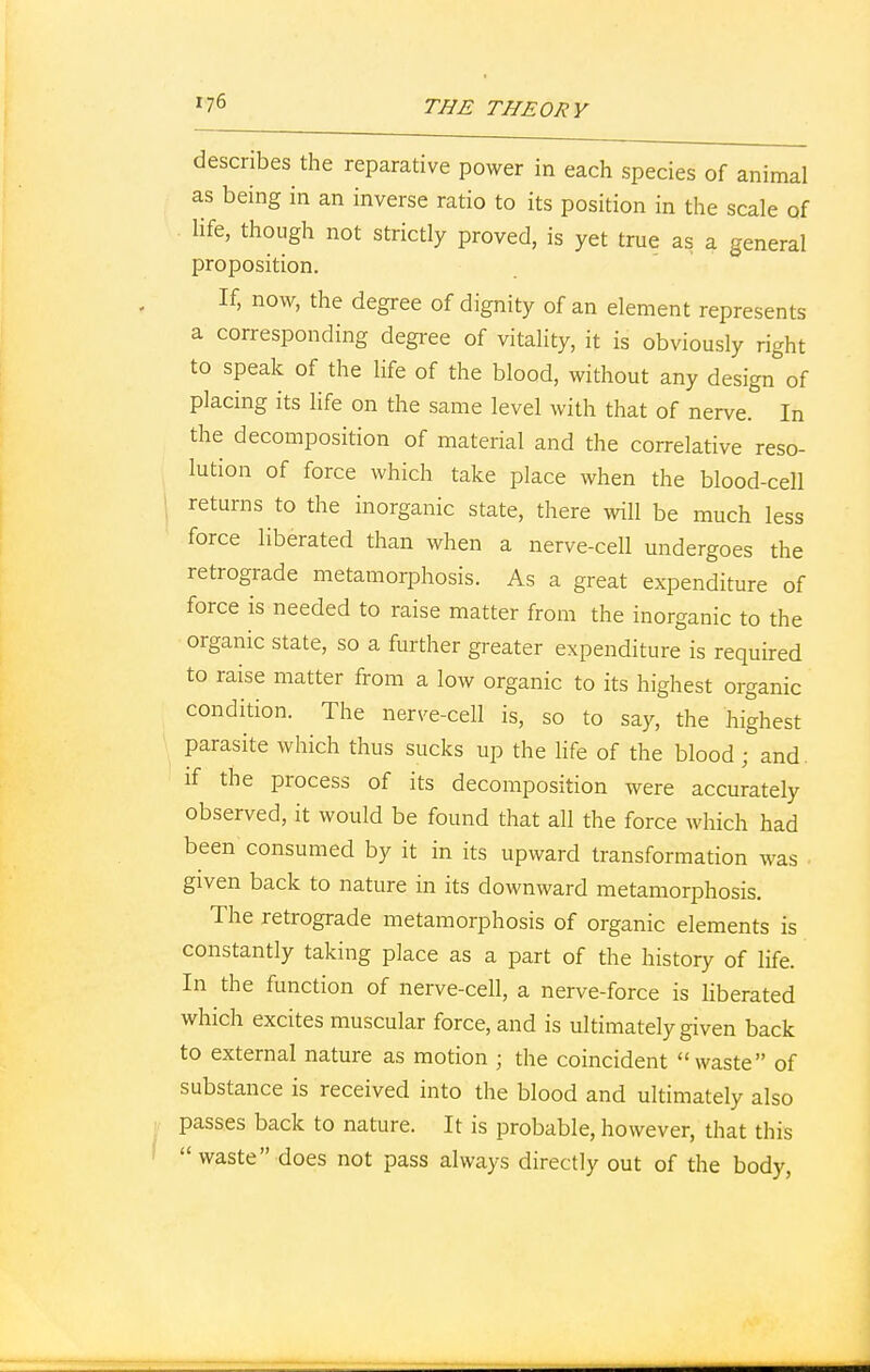 describes the reparative power in each species of animal as being in an inverse ratio to its position in the scale of life, though not strictly proved, is yet true as a general proposition. If, now, the degree of dignity of an element represents a corresponding degree of vitality, it is obviously right to speak of the life of the blood, without any design of placing its life on the same level with that of nerve. In the decomposition of material and the correlative reso- lution of force which take place when the blood-cell returns to the inorganic state, there will be much less force liberated than when a nerve-cell undergoes the retrograde metamorphosis. As a great expenditure of force is needed to raise matter from the inorganic to the organic state, so a further greater expenditure is required to raise matter from a low organic to its highest organic condition. The nerve-cell is, so to say, the highest parasite which thus sucks up the life of the blood ■ and. if the process of its decomposition were accurately observed, it would be found that all the force which had been consumed by it in its upward transformation was , given back to nature in its downward metamorphosis. The retrograde metamorphosis of organic elements is constantly taking place as a part of the history of life. In the function of nerve-cell, a nerve-force is liberated which excites muscular force, and is ultimately given back to external nature as motion ; the coincident waste of substance is received into the blood and ultimately also passes back to nature. It is probable, however, that this waste does not pass always directly out of the body,